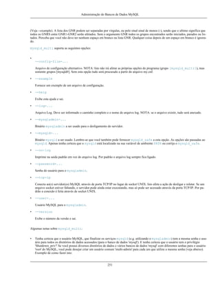 Administração do Bancos de Dados MySQL

(Veja --example). A lista dos GNR podem ser separadas por vírgulas, ou pelo sinal sinal de menos (-), sendo que o ultimo significa que
todos os GNRS entre GNR1-GNR2 serão afetados. Sem o argumento GNR todos os grupos encontrados serão iniciados, parados ou listados. Perceba que você não deve ter nenhum espaço em branco na lista GNR. Qualquer coisa depois de um espaço em branco é ignorado.
mysqld_multi suporta as seguintes opções:
•
--config-file=...
Arquivo de configuração alternativo. NOTA: Isto não irá afetar as próprias opções do programa (grupo [mysqld_multi]), mas
somente grupos [mysqld#]. Sem esta opção tudo será procurado a partir do arquivo my.cnf.
•

--example
Fornece um exemplo de um arquivo de configuração.

•

--help
Exibe esta ajuda e sai.

•

--log=...
Arquivo Log. Deve ser informado o caminho completo e o nome do arquivo log. NOTA: se o arquivo existir, tudo será anexado.

•

--mysqladmin=...
Binário mysqladmin a ser usado para o desligamento do servidor.

•

--mysqld=...
Binário mysqld a ser usado. Lembre-se que você também pode fornecer mysqld_safe a esta opção. As opções são passadas ao
mysqld. Apenas tenha certeza que o mysqld está localizado na sua variável de ambiente PATH ou corrija o mysqld_safe.

•

--no-log
Imprime na saída padrão em vez do arquivo log. Por padrão o arquivo log sempre fica ligado.

•

--password=...
Senha do usuário para o mysqladmin.

•

--tcp-ip
Conecta ao(s) servidor(es) MySQL através de porta TCP/IP no lugar de socket UNIX. Isto afeta a ação de desligar e relatar. Se um
arquivo socket estiver faltando, o servidor pode ainda estar executando, mas só pode ser acessado através da porta TCP/IP. Por padrão a conexão é feita através de socket UNIX.

•

--user=...
Usuário MySQL para o mysqladmin.

•

--version
Exibe o número da versão e sai.

Algumas notas sobre mysqld_multi:
•

Tenha certeza que o usuário MySQL, que finalizar os serviços mysqld (e.g. utilizando o mysqladmin) tem a mesma senha e usuário para todos os diretórios de dados acessados (para o banco de dados 'mysql'). E tenha certeza que o usuário tem o privilégio
'Shutdown_priv'! Se você possui diversos diretórios de dados e vários bancos de dados 'mysql' com diferentes senhas para o usuário
'root' do MySQL, você pode desejar criar um usuário comum 'multi-admin' para cada um que utilize a mesma senha (veja abaixo).
Exemplo de como fazer isto:

251

 