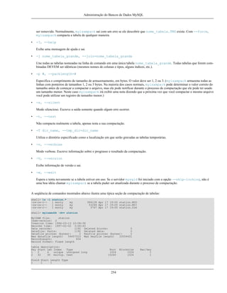 Administração do Bancos de Dados MySQL

ser removido. Normalmente, myisampack sai com um erro se ele descobrir que nome_tabela.TMD existe. Com --force,
myisampack compacta a tabela de qualquer maneira.
•

-?, --help
Exibe uma mensagem de ajuda e sai.

•

-j nome_tabela_grande, --join=nome_tabela_grande
Une todas as tabelas nomeadas na linha de comando em uma única tabela nome_tabela_grande. Todas tabelas que forem combinadas DEVEM ser idênticas (mesmos nomes de colunas e tipos, alguns índices, etc.).

•

-p #, --packlength=#
Especifica o comprimento do tamanho de armazenamento, em bytes. O valor deve ser 1, 2 ou 3. (myisampack armazena todas as
linhas com ponteiros de tamanhos 1, 2 ou 3 bytes. Na maioria dos casos normais, myisampack pode determinar o valor correto do
tamanho antes de começar a compactar o arquivo, mas ele pode notificar durante o processo de compactação que ele pode ter usado
um tamanho menor. Neste caso myisampack irá exibir uma nota dizendo que a próxima vez que você compactar o mesmo arquivo
você pode utilizar um registro de tamanho menor.)

•

-s, --silent
Modo silencioso. Escreve a saída somente quando algum erro ocorrer.

•

-t, --test
Não compacta realmente a tabela, apenas testa a sua compactação.

•

-T dir_name, --tmp_dir=dir_name
Utiliza o diretório especificado como a localização em que serão gravadas as tabelas temporárias.

•

-v, --verbose
Modo verbose. Escreve informação sobre o prograsso e resultado da compactação.

•

-V, --version
Exibe informação de versão e sai.

•

-w, --wait
Espera e tenta novamente se a tabela estiver em uso. Se o servidor mysqld foi iniciado com a opção --skip-locking, não é
uma boa idéia chamar myisampack se a tabela puder ser atualizada durante o processo de compactação.

A seqüência de comandos mostrados abaixo ilustra uma típica seção de compactação de tabelas:
shell> ls -l
-rw-rw-r--rw-rw-r--rw-rw-r--

station.*
1 monty
1 monty
1 monty

my
my
my

994128 Apr 17 19:00 station.MYD
53248 Apr 17 19:00 station.MYI
5767 Apr 17 19:00 station.frm

shell> myisamchk -dvv station
MyISAM file:
station
Isam-version: 2
Creation time: 1996-03-13 10:08:58
Recover time: 1997-02-02 3:06:43
Data records:
1192 Deleted blocks:
0
Datafile: Parts:
1192 Deleted data:
0
Datafile pointer (bytes):
2 Keyfile pointer (bytes):
2
Max datafile length:
54657023 Max keyfile length:
33554431
Recordlength:
834
Record format: Fixed length
table description:
Key Start Len Index
Type
1
2
4
unique unsigned long
2
32
30 multip. text

Root
1024
10240

Field Start Length Type
1
1
1

254

Blocksize
1024
1024

Rec/key
1
1

 