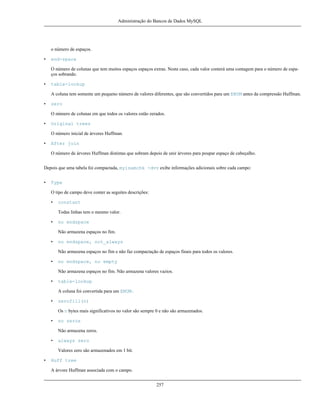 Administração do Bancos de Dados MySQL

o número de espaços.
•

end-space
O número de colunas que tem muitos espaços espaços extras. Neste caso, cada valor conterá uma contagem para o número de espaços sobrando.

•

table-lookup
A coluna tem somente um pequeno número de valores diferentes, que são convertidos para um ENUM antes da compressão Huffman.

•

zero
O número de colunas em que todos os valores estão zerados.

•

Original trees
O número inicial de árvores Huffman.

•

After join
O número de árvores Huffman distintas que sobram depois de unir árvores para poupar espaço de cabeçalho.

Depois que uma tabela foi compactada, myisamchk -dvv exibe informações adicionais sobre cada campo:
•

Type
O tipo de campo deve conter as seguites descrições:
•

constant
Todas linhas tem o mesmo valor.

•

no endspace
Não armazena espaços no fim.

•

no endspace, not_always
Não armazena espaços no fim e não faz compactação de espaços finais para todos os valores.

•

no endspace, no empty
Não armazena espaços no fim. Não armazena valores vazios.

•

table-lookup
A coluna foi convertida para um ENUM.

•

zerofill(n)
Os n bytes mais significativos no valor são sempre 0 e não são armazenados.

•

no zeros
Não armazena zeros.

•

always zero
Valores zero são armazenados em 1 bit.

•

Huff tree
A árvore Huffman associada com o campo.
257

 