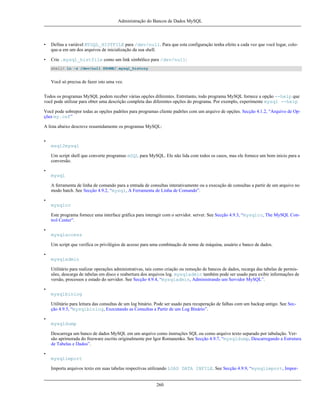 Administração do Bancos de Dados MySQL

•

Defina a variável MYSQL_HISTFILE para /dev/null. Para que esta configuração tenha efeito a cada vez que você logar, coloque-a em um dos arquivos de inicialização da sua shell.

•

Crie .mysql_histfile como um link simbólico para /dev/null:
shell> ln -s /dev/null $HOME/.mysql_history

Você só precisa de fazer isto uma vez.
Todos os programas MySQL podem receber várias opções diferentes. Entretanto, todo programa MySQL fornece a opção --help que
você pode utilizar para obter uma descrição completa das diferentes opções do programa. Por exemplo, experimente mysql --help
Você pode sobrepor todas as opções padrões para programas cliente padrões com um arquivo de opções. Secção 4.1.2, “Arquivo de Opções my.cnf”
A lista abaixo descreve resumidamente os programas MySQL:
•
msql2mysql
Um script shell que converte programas mSQL para MySQL. Ele não lida com todos os casos, mas ele fornece um bom inicio para a
conversão.
•
mysql
A ferramenta de linha de comando para a entrada de consultas interativamente ou a execução de consultas a partir de um arquivo no
modo batch. See Secção 4.9.2, “mysql, A Ferramenta de Linha de Comando”.
•
mysqlcc
Este programa fornece uma interface gráfica para interagir com o servidor. server. See Secção 4.9.3, “mysqlcc, The MySQL Control Center”.
•
mysqlaccess
Um script que verifica os privilégios de acesso para uma combinação de nome de máquina, usuário e banco de dados.
•
mysqladmin
Utilitário para realizar operações administrativas, tais como criação ou remoção de bancos de dados, recarga das tabelas de permissões, descarga de tabelas em disco e reabertura dos arquivos log. mysqladmin também pode ser usado para exibir informações de
versão, processos e estado do servidor. See Secção 4.9.4, “mysqladmin, Administrando um Servidor MySQL”.
•
mysqlbinlog
Utilitário para leitura das consultas de um log binário. Pode ser usado para recuperação de falhas com um backup antigo. See Secção 4.9.5, “mysqlbinlog, Executando as Consultas a Partir de um Log Binário”.
•
mysqldump
Descarrega um banco de dados MySQL em um arquivo como instruções SQL ou como arquivo texto separado por tabulação. Versão aprimorada do freeware escrito originalmente por Igor Romanenko. See Secção 4.9.7, “mysqldump, Descarregando a Estrutura
de Tabelas e Dados”.
•
mysqlimport
Importa arquivos texto em suas tabelas respectivas utilizando LOAD DATA INFILE. See Secção 4.9.9, “mysqlimport, Impor-

260

 