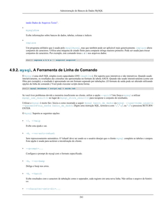 Administração do Bancos de Dados MySQL

tando Dados de Arquivos Texto”.
•
mysqlshow
Exibe informações sobre bancos de dados, tabelas, colunas e índices.
•
replace
Um programa utilitário que é usado pelo msql2mysql, mas que também pode ser aplicável mais genericamente. replace altera
conjuntos de caracteres. Utiliza uma máquina de estado finito para comparar strings maiores primeiro. Pode ser usada para trocar
conjuntos de caracteres. Por exemplo, este comando troca a e b nos arquivos dados:
shell> replace a b b a -- arquivo1 arquivo2 ...

4.9.2. mysql, A Ferramenta de Linha de Comando
O mysql é uma shell SQL simples (com capacidades GNU readline). Ele suporta usos interativos e não interativos. Quando usado
interativamente, os resultados das consultas são apresentadas no formato de tabela ASCII. Quando não usado interativamente (como um
filtro por exemplo), o resultado é apresentado em um formato separado por tabulações. (O formato de saída pode ser alterado utilizando
opções da linha de comando.) Você pode executar scripts desta forma:
shell> mysql database < script.sql > saida.tab

Se você tiver problemas devido a memória insuficiente no cliente, utilize a opção --quick! Isto força o mysql a utilizar
mysql_use_result() no lugar de mysql_store_result() para recuperar o conjunto de resultados.
Utilizar o mysql é muito fáci. Inicie-o como mostrado a seguir: mysql banco_de_dados ou mysql --user=nome_usuário
--password=sua_senha banco_de_dados. Digite uma instrução SQL, termine-a com ‘;’, 'g', ou 'G' e pressione RETURN/
ENTER.
O mysql Suporta as seguintes opções:
•

-?, --help
Exibe esta ajuda e sai.

•

-A, --no-auto-rehash
Sem reprocessamento automático. O 'rehash' deve ser usado se o usuário desejar que o cliente mysql complete as tabelas e campos.
Esta opção é usada para acelerar a inicialização do cliente.

•

--prompt=...
Configura o prompt do mysql com o formato especificado.

•

-b, --no-beep
Deliga o beep nos erros.

•

-B, --batch
Exibe resultados com o caractere de tabulação como o separador, cada registro em uma nova linha. Não utiliza o arquivo de histórico.

•

--character-sets-dir=...

261

 