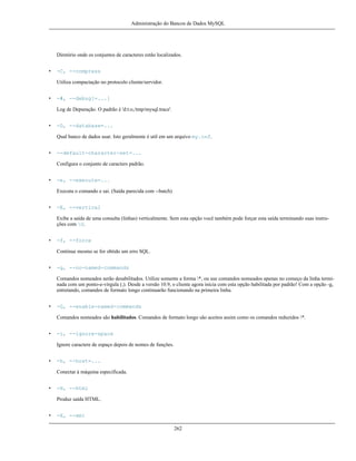 Administração do Bancos de Dados MySQL

Diretório onde os conjuntos de caracteres estão localizados.
•

-C, --compress
Utiliza compactação no protocolo cliente/servidor.

•

-#, --debug[=...]
Log de Depuração. O padrão é 'd:t:o,/tmp/mysql.trace'.

•

-D, --database=...
Qual banco de dados usar. Isto geralmente é util em um arquivo my.cnf.

•

--default-character-set=...
Configura o conjunto de caracters padrão.

•

-e, --execute=...
Executa o comando e sai. (Saída parecida com --batch)

•

-E, --vertical
Exibe a saída de uma consulta (linhas) verticalmente. Sem esta opção você também pode forçar esta saída terminando suas instruções com G.

•

-f, --force
Continue mesmo se for obtido um erro SQL.

•

-g, --no-named-commands
Comandos nomeados serão desabilitados. Utilize somente a forma *, ou use comandos nomeados apenas no começo da linha terminada com um ponto-e-vírgula (;). Desde a versão 10.9, o cliente agora inicia com esta opção habilitada por padrão! Com a opção -g,
entretando, comandos de formato longo continuarão funcionando na primeira linha.

•

-G, --enable-named-commands
Comandos nomeados são habilitados. Comandos de formato longo são aceitos assim como os comandos reduzidos *.

•

-i, --ignore-space
Ignore caractere de espaço depois de nomes de funções.

•

-h, --host=...
Conectar à máquina especificada.

•

-H, --html
Produz saída HTML.

•

-X, --xml
262

 