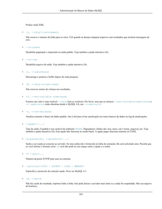 Administração do Bancos de Dados MySQL

Produz saída XML.
•

-L, --skip-line-numbers
Não escreve o número da linha para os erros. Útil quando se deseja comparar arquivos com resultados que incluem mensagens de
erro.

•

--no-pager
Desabilita paginação e impressão na saída padrão. Veja também a ajuda interativa (h).

•

--no-tee
Desabilita arquivo de saída. Veja também a ajuda interativa (h).

•

-n, --unbuffered
Descarrega e atualiza o buffer depois de cada pesquisa.

•

-N, --skip-column-names
Não escrever nomes de colunas nos resultados.

•

-O, --set-variable nome=opção
Fornece um valor a uma variável. --help lista as variáveis. Por favor, note que as sintaxes --set-variable=name=value e
-O name=value estão obsoletas desde o MySQL 4.0, use --nome=valor.

•

-o, --one-database
Atualiza somente o banco de dados padrão. Isto é útil para evitar atualização em outros bancos de dados no log de atualizações.

•

--pager[=...]
Tipo de saída. O padrão é sua variável de ambiente PAGER. Paginadores válidos são: less, more, cat [>nome_arquivo], etc. Veja
também a ajuda interativa (h). Esta opção não funciona no modo batch. A opção pager funciona somente no UNIX.

•

-p[password], --password[=...]
Senha a ser usada ao conectar ao servidor. Se uma senha não é fornecida na linha de comando, lhe será solicitado uma. Perceba que
se você utilizar o formato curto -p você não pode ter um espaço entre a opção e a senha.

•

-P --port=...
Número da porta TCP/IP para usar na conexão.

•

--protocol=(TCP | SOCKET | PIPE | MEMORY)
Especifica o protocolo de conexão usado. Novo no MySQL 4.1.

•

-q, --quick
Não faz cache do resultado, imprime linha a linha. Isto pode deixar o servidor mais lento se a saída for suspendida. Não usa arquivo
de histórico.

263

 