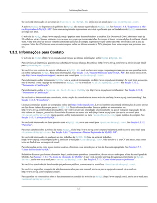 Informações Gerais

Se você está interessado em se tornar um Parceiro da MySQL AB, envie-nos um email para <partner@mysql.com>.
A palavra MySQL e o logomarca do golfinho da MySQL são marcas registradas da MySQL AB. See Secção 1.4.4, “Logomarcas e Marcas Registradas da MySQL AB”. Estas marcas registradas representam um valor significante que os fundadores do MySQL construiram
ao longo dos anos.
O web site do MySQL (http://www.mysql.com/) é popular entre desenvolvedores e usuários. Em Outubro de 2001, obtivemos mais de
10 milhões e views. Nossos visitantes representam um grupo que tomam decisões de compra e fazem recomendções de software e hardware. Vinte por cento de nossos vistantes autorizam decisões de compra e apenas nove por cento não estão envolvidos com a área de
compras. Mais de 65% fizeram uma ou mais compras online no último semaster e 70% planejam fazer uma compra nos próximos meses.

1.3.2. Informações para Contato
O web site do MySQL (http://www.mysql.com/) fornece as últimas informações sobre MySQL e MySQL AB.
Para serviços de imprensa e questões não cobertas por nossas releases de nottícias (http://www.mysql.com/news/), envie-nos um email
para <press@mysql.com>.
Se você tiver um contrato de suporte válido com a MySQL AB, você receberá em tempo, respostas precisas para as suas questões técnicas sobre o programa MySQL. Para mais informações, veja Secção 1.4.1, “Suporte Oferecido pela MySQL AB”. Em nosso site na web,
veja http://www.mysql.com/support/, ou envie um e-mail para <sales@mysql.com>.
Para informações sobre treinamento MySQL, visite a seção de treinamento em http://www.mysql.com/training/. Se você tiver acesso restrito à Internet, conte a equipe de treinamento da MySQL AB via e-mail em <training@mysql.com>. See Secção 1.3.1.2,
“Treinamento e Certificação”.
Para informações sobre o Progrma de Certificaço MySQL, veja http://www.mysql.com/certification/. See Secção 1.3.1.2,
“Treinamento e Certificação”.
Se você estiver interessado em consultoria, visite a seção de consultorias de nosso web site em http://www.mysql.com/consulting/. See
Secção 1.3.1.3, “Consultoria”.
Licenças comerciais podem ser compradas online em https://order.mysql.com/. Lá você também encontrará informações de como enviar
um fax da sua ordem de compra para a MySQL AB. Mais informações sobre licenças podem ser encontradas em
http://www.mysql.com/products/pricing.html. Se você tiver duvidas em relação a licenciamento ou quiser cota para negociação de um
alto volume de licenças, preencha o formulário de contato em nosso site web (http://www.mysql.com/) ou envie um email para
<licensing@mysql.com> (para questões sobre licenciamento) ou para <sales@mysql.com> (para pedidos de compra). See
Secção 1.4.3, “Licenças do MySQL”.
Se você está interessado em fazer parceira com a MySQL AB, envie um e-mail para <partner@mysql.com>. See Secção 1.3.1.5,
“Parcerias”.
Para mais detalhes sobre a política da marca MySQL, visite http://www.mysql.com/company/trademark.html ou envie um e-mail para
<trademark@mysql.com>. See Secção 1.4.4, “Logomarcas e Marcas Registradas da MySQL AB”.
Se você está interessado em qualquer um dos trabalhos da MySQL AB lista na seção de trabalhos
(http://www.mysql.com/company/jobs/), envie um e-mail para <jobs@mysql.com>. Não nos envie o seu CV em anexo, mas como
texto no final de sua mensagem de email.
Para discussões gerais entre nosso muitos usuários, direcione a sua atenção para a lista de discussão apropriada. See Secção 1.7.1,
“Listas de Discussão MySQL”.
Relatórios de erros (geralmente chamados bugs), assim como questões e comentários, devem ser enviados para a lista de email geral do
MySQL. See Secção 1.7.1.1, “As Listas de Discussão do MySQL”. Caso você encontre um bug de segurança importante no MySQL
Server, envie-nos um e-mail para <security@mysql.com>. See Secção 1.7.1.3, “Como relatar erros ou problemas”.
Se você tiver resultados de benchmarks que podemos publicar, contate-nos via e-mail em <benchmarks@mysql.com>.
Se você tiver sugestões a respeito de adições ou conexões para este manual, envie-os para a equipe do manual via e-mail em
http://www.mysql.com/company/contact/.
Para questões ou comentários sobre o funcionamento ou coteúdo do web site da MySQL (http://www.mysql.com/), envie um e-mail para
<webmaster@mysql.com>.

12

 