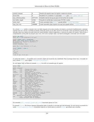 Administração do Bancos de Dados MySQL

connect_timeout

0

Número de seguntos antes de esgotar o tempo da conexão

local-infile

0

Disabilita (0) ou habilita (1) capacidade LOCAL para LOAD DATA INFILE

max_allowed_packet

16777216

Tamanho máximo do pacote para enviar/receber do servidor

net_buffer_length

16384

Tamanho do buffer para comunicação TCP/IP e socket

select_limit

1000

Limite automático para SELECT quando utilizar --safe-updtaes

max_join_size

1000000

Limite automático para registros em uma join quando utilizar --safe-updtaes.

Se o cliente mysql perder a conexào com o servidor enquanto envia uma consulta, ele tentará se reconectar imediatamente e automaticamente uma vez e enviar a consulta novamente. Note que mesmo se ele obter sucesso na reconexão, como sua primeira conexão foi finalizada, todas seus objetos da sessão anteriores foram perdidos: tabelas temporárias, e variáveis de sessão e de usuário. Desta forma, o
comportamento acima pode ser perigoso para você, como neste exemplo onde o servidor foi desligado e reiniciado sem você saber:
mysql> set @a=1;
Query OK, 0 rows affected (0.05 sec)
mysql> insert into t values(@a);
ERROR 2006: MySQL server has gone away
No connection. Trying to reconnect...
Connection id:
1
Current database: test
Query OK, 1 row affected (1.30 sec)
mysql> select * from t;
+------+
| a
|
+------+
| NULL |
+------+
1 row in set (0.05 sec)

A variável de usuário @a foi perdida com a conexão e depois da reconexão ela é indefinida. Para se proteger deste risco, você pode iniciar o cliente mysql com a opção --disable-reconnect.
Se você digitar 'help' na linha de comando, mysql irá exibir os comandos que ele suporta:
mysql> help
MySQL commands:
help
(h)
?
(h)
clear
(c)
connect
(r)

Display this text.
Synonym for `help'.
Clear command.
Reconnect to the server.
Optional arguments are db and host.
delimiter (d)
Set query delimiter.
edit
(e)
Edit command with $EDITOR.
ego
(G)
Send command to mysql server,
display result vertically.
exit
(q)
Exit mysql. Same as quit.
go
(g)
Send command to mysql server.
nopager
(n)
Disable pager, print to stdout.
notee
(t)
Don't write into outfile.
pager
(P)
Set PAGER [to_pager].
Print the query results via PAGER.
print
(p)
Print current command.
prompt
(R)
Change your mysql prompt.
quit
(q)
Quit mysql.
rehash
(#)
Rebuild completion hash.
source
(.)
Execute an SQL script file.
Takes a file name as an argument.
status
(s)
Get status information from the server.
system
(!)
Execute a system shell command.
tee
(T)
Set outfile [to_outfile].
Append everything into given outfile.
use
(u)
Use another database.
Takes database name as argument.

Os comandos edit, nopager, pager, e system funcionam apenas no Unix.
O comando status lhe fornece algumas informações sobre a conexão e o servidor que está utilizando. Se você estiver executando no
modo --safe-updates, status irá também imprimir os valores para as variáveis mysql que afetam suas consultas.

265

 