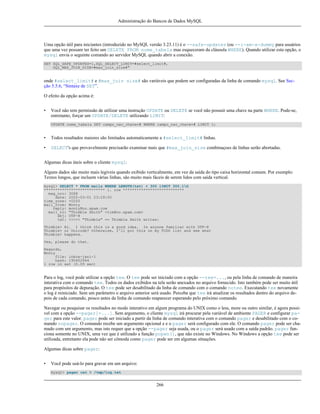 Administração do Bancos de Dados MySQL

Uma opção útil para iniciantes (introduzido no MySQL versão 3.23.11) é o --safe-updates (ou --i-am-a-dummy para usuários
que uma vez possam ter feito um DELETE FROM nome_tabela mas esqueceram da cláusula WHERE). Quando utilizar esta opção, o
mysql envia o seguinte comando ao servidor MySQL quando abrir a conexão.
SET SQL_SAFE_UPDATES=1,SQL_SELECT_LIMIT=#select_limit#,
SQL_MAX_JOIN_SIZE=#max_join_size#"

onde #select_limit# e #max_join size# são variáveis que podem ser configuradas da linha de comando mysql. See Secção 5.5.6, “Sintaxe de SET”.
O efeito da opção acima é:
•

Você não tem permissão de utilizar uma instrução UPDATE ou DELETE se você não possuir uma chave na parte WHERE. Pode-se,
entretanto, forçar um UPDATE/DELETE utilizando LIMIT:
UPDATE nome_tabela SET campo_nao_chave=# WHERE campo_nao_chave=# LIMIT 1;

•

Todos resultados maiores são limitados automaticamente a #select_limit# linhas.

•

SELECT's que provavelmente precisarão examinar mais que #max_join_size combinaçoes de linhas serão abortadas.

Algumas dicas úteis sobre o cliente mysql:
Alguns dados são muito mais legíveis quando exibido verticalmente, em vez da saída do tipo caixa horizontal comum. Por exemplo:
Textos longos, que incluem várias linhas, são muito mais fáceis de serem lidos com saída vertical.
mysql> SELECT * FROM mails WHERE LENGTH(txt) < 300 lIMIT 300,1G
*************************** 1. row ***************************
msg_nro: 3068
date: 2000-03-01 23:29:50
time_zone: +0200
mail_from: Monty
reply: monty@no.spam.com
mail_to: "Thimble Smith" <tim@no.spam.com>
sbj: UTF-8
txt: >>>>> "Thimble" == Thimble Smith writes:
Thimble> Hi. I think this is a good idea. Is anyone familiar with UTF-8
Thimble> or Unicode? Otherwise, I'll put this on my TODO list and see what
Thimble> happens.
Yes, please do that.
Regards,
Monty
file: inbox-jani-1
hash: 190402944
1 row in set (0.09 sec)

Para o log, você pode utilizar a opção tee. O tee pode ser iniciado com a opção --tee=..., ou pela linha de comando de maneira
interativa com o comando tee. Todos os dados exibidos na tela serão anexados no arquivo fornecido. Isto também pode ser muito útil
para propósitos de depuração. O tee pode ser desabilitado da linha de comando com o comando notee. Executando tee novamente
o log é reiniciado. Sem um parâmetro o arquivo anterior será usado. Perceba que tee irá atualizar os resultados dentro do arquivo depois de cada comando, pouco antes da linha de comando reaparecer esperando pelo próximo comando.
Navegar ou pesquisar os resultados no modo interativo em algum programa do UNIX como o less, more ou outro similar, é agora possível com a opção --pager[=...]. Sem argumento, o cliente mysql irá procurar pela variável de ambiente PAGER e configurar pager para este valor. pager pode ser iniciado a partir da linha de comando interativa com o comando pager e desabilitado com o comando nopager. O comando recebe um argumento opcional e e o pager será configurado com ele. O comando pager pode ser chamado com um argumento, mas isto requer que a opção --pager seja usada, ou o pager será usado com a saída padrão. pager funciona somente no UNIX, uma vez que é utilizado a função popen(), que não existe no Windows. No Windows a opção tee pode ser
utilizada, entretanto ela pode não ser cômoda como pager pode ser em algumas situações.
Algumas dicas sobre pager:
•

Você pode usá-lo para gravar em um arquivo:
mysql> pager cat > /tmp/log.txt

266

 