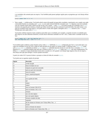 Administração do Bancos de Dados MySQL

e os resultados irão somente para um arquivo. Você também pode passar qualquer opções para os programas que você deseja utilizar
com pager:
mysql> pager less -n -i -S

•

Note a opção -S exibida acima. Você pode achá-la muito útil quando navegar pelos resultados; experimente com a opção com saída
a horizontal (finalize os comandos com g, ou ;) e com saída vertical (final dos comandos com G). Algumas vezes um resultado
com um conjunto muito largo é difícil ser lido na tela, com a opção -S para less, você pode navegar nos resultados com o less
interativo da esquerda para a direita, evitando que linhas maiores que sua tela continuem na próxima linha. Isto pode tornar o conjunto do resultado muito mais legível. você pode alterar o modo entre ligado e desligado com o less interativo com -S. Veja o
'h'(help) para mais ajuda sobre o less.
Você pode combinar maneiras muito complexas para lidar com os resultados, por exemplo, o seguinte enviaria os resultados para
dois arquivos em dois diferentes diretórios, em dois discos diferentes montados em /dr1 e /dr2, e ainda exibe o resultado na tela via
less:
mysql> pager cat | tee /dr1/tmp/res.txt | 
tee /dr2/tmp/res2.txt | less -n -i -S

Você também pode combinar as duas funções acima; tenha o tee habilitado, o pager configurado para 'less' e você estará apto a navegar nos resultados no less do Unix e ainda ter tudo anexado em um arquivo ao mesmo tempo. A diferença entre UNIX tee usado
com o pager e o tee embutido no cliente mysql é que o tee embutido funciona mesmo se você não tiver o comando UNIX tee
disponível. O tee embutido também loga tudo que é exibido na tela, e o UNIX tee usado com pager não loga completamente. Por
último o tee interativo é mais cômodo para trocar entre os modos on e off, quando você desejar logar alguma coisa em um arquivo,
mas deseja estar apto para desligar o recurso quando necessário.
A partir da versão 4.0.2 é possível alterar o prompt no cliente de linha de comando mysql.
Você pode usar as seguintes opções do prompt:
Opção

Descrição

v

versão mysqld

d

banco de dados em uso

h

máquina na qual está conectado

p

porta na qual está conectado

u

nome do usuário

U

nome_usuário@maquina



‘’

n

nova quebra de linha

t

tab



espaço

_

espaço

R

hora no formato 24h (0-23)

r

hora no formato 12h (1-12)

m

minutos

y

ano com dois digitos

Y

ano com quatro digitos

D

formato completo da data

s

segundos

w

dia da semana no formato com 3 letras (Mon, Tue, ...)

P

am/pm

o

mês no formato de número

O

mês no formato com 3 letras (Jan, Feb, ...)
267

 