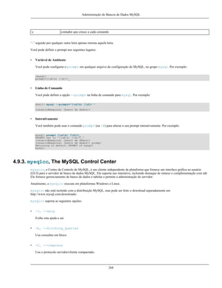 Administração do Bancos de Dados MySQL

c

contador que cresce a cada comando

‘’ seguido por qualquer outra letra apenas retorna aquela letra.
Você pode definir o prompt nos seguintes lugares:
•

Variável de Ambiente
Você pode configurar o prompt em qualquer arquivo de configuração do MySQL, no grupo mysql. Por exemplo:
[mysql]
prompt=(u@h) [d]>_

•

Linha de Comando
Você pode definir a opção --prompt na linha de comando para mysql. Por exemplo:
shell> mysql --prompt="(u@h) [d]> "
(usuário@maquina) [banco de dados]>

•

Interativamente
Você também pode usar o comando prompt (ou R) para alterar o seu prompt interativamente. Por exemplo:
mysql> prompt (u@h) [d]>_
PROMPT set to '(u@h) [d]>_'
(usuario@maquina) [banco de dados]>
(usuario@maquina) [banco de dados]> prompt
Returning to default PROMPT of mysql>
mysql>

4.9.3. mysqlcc, The MySQL Control Center
mysqlcc, o Centro de Controle do MySQL, é um cliente independente de plataforma que fornece um interface gráfica ao usuário
(GUI) para o servidor de banco de dados MySQL. Ela suporta uso interativo, incluindo destaque de sintaxe e complementação com tab.
Ele fornece gerenciamento de banco de dados e tabelas e permite a administração do servidor.
Atualmente, o mysqlcc executa em plataformas Windows e Linux.
mysqlcc não está incluído com a distribuição MySQL, mas pode ser feito o download separadamente em
http://www.mysql.com/downloads/.
mysqlcc suporta as seguintes opções:
•

-?, --help
Exibe esta ajuda e sai.

•

-b, --blocking_queries
Usa consultas em bloco.

•

-C, --compress
Usa o protocolo servidor/cliente compactado.

268

 