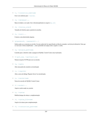 Administração do Bancos de Dados MySQL

•

-c, --connection_name=name
Este é um sinônimo para --server.

•

-d, --database=...
Banco de dados a ser usado. Isto é útil principalmente no arquivo my.cnf.

•

-H, --history_size=#
Tamanho do histórico para a janiela de consultas.

•

-h, --host=...
Conecta a uma determinda máquina.

•

-p[password], --password[=...]
Senha usada ao se conectar ao servidor. Se uma senha não for especificada na linha de comando, você deverá informá-la. Note que
se você usar a forma simplificada -p não é permitido um espaço entre a opçõa e a senha.

•

-g, --plugins_path=name
Caminho para o diretório onde os plugins do MySQL Control Center estao lacalizados.

•

-P port_num, --port=port_num
Número da porta TCP/IP para uso na conexão.

•

-q, --query
Abre uma janela de consulta na inicialização.

•

-r, --register
Abre a caixa de diálogo 'Register Server' na inicialização.

•

-s, --server=name
Nome da conexão do MySQL Control Center.

•

-S --socket=...
Arquivo socket usado na conexão.

•

-y, --syntax
Habilita destque da sintaxe e complementação

•

-Y, --syntax_file=name
Arquivo de sintaxe para complementação.

•

-T, --translations_path=name

269

 