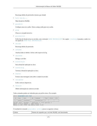 Administração do Bancos de Dados MySQL

Recarrega tabelas de permissões (mesmo que reload).
•

kill id,id,...
Mata threads do MySQL.

•

password
Configura uma nova senha. Altera a antiga senha para nova senha.

•

ping
Checa se o mysqld está ativo.

•

processlist
Exibe lista de threads ativas no servidor, com a instrução SHOW PROCESSLIST. Se a opção --verbose é passada, a saída é como aquela de SHOW FULL PROCESSLIST.

•

reload
Recarrega tabelas de permissão.

•

refresh
Atualiza todas as tabelas e fecha e abre arquivos de log.

•

shutdown
Desliga o servidor.

•

slave-start
Inicia thread de replicação no slave.

•

slave-stop
Termina a thread de replicação no slave.

•

status
Fornece uma mensagem curta sobre o estado do servidor.

•

variables
Exibe variáveis disponíveis.

•

version
Obtêm informação de versão do servidor.

Todos comandos podem ser reduzidos para seu prefixo único. Por exemplo:
shell> mysqladmin proc stat
+----+-------+-----------+----+-------------+------+-------+------+
| Id | User | Host
| db | Command
| Time | State | Info |
+----+-------+-----------+----+-------------+------+-------+------+
| 6 | monty | localhost |
| Processlist | 0
|
|
|
+----+-------+-----------+----+-------------+------+-------+------+
Uptime: 10077 Threads: 1 Questions: 9 Slow queries: 0
Opens: 6 Flush tables: 1 Open tables: 2
Memory in use: 1092K Max memory used: 1116K

O resultado do comando mysqladmin status possui as seguintes colunas:
Uptime

Número de segundos que o servidor MySQL está funcionando.
271

 