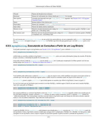 Administração do Bancos de Dados MySQL

Threads

Número de threads ativas (clientes).

Questions

Número de solicitações dos clientes desde que o mysqld foi iniciado.

Slow queries

Consultas que demoram mais que long_query_time segundos. See Secção 4.10.5, “O Log para
Consultas Lentas”.

Opens

Quantas tabelas foram abertas pelo mysqld.

Flush tables

Número de comandos flush..., refresh e reload.

Open tables

Número de tabelas abertas atualmente.

Memory in use

Memória alocada diretamente pelo código do mysqld (disponível somente quando o MySQL é compilado com --with-debug=full).

Max memory used

Memória máxima alocada diretamente pelo código do mysqld (disponível somente quando o MySQL
é compilado com --with-debug=full).

Se você executa um mysqladmin shutdown em um socket (em outras palavras, em um computador onde o mysqld está executando), mysqladmin irá esperar até que o arquivo-pid do MySQL seja removido para garantir que o servidor mysqld parou corretamente.

4.9.5. mysqlbinlog, Executando as Consultas a Partir de um Log Binário
Você pode examinad o arquivo de log binário (see Secção 4.10.4, “O Log Binário”) com o utilitário mysqlbinlog.
shell> mysqlbinlog hostname-bin.001

exibirá todas as consultas contidas no log binário hostname-bin.001, junto com outras informações (tempo da consulta, ID da thread que a executou, o timestamp de quando foi executada, etc).
Você pode colocar a saída do mysqlbinlog em um cliente mysql; isto é usado para recuperações de falhas quando você tem um
backup antigo (see Secção 4.5.1, “Backups dos Bancos de Dados”):
shell> mysqlbinlog hostname-bin.001 | mysql

ou
shell> mysqlbinlog hostname-bin.[0-9]* | mysql

Você também pode redirecionar a saída do mysqlbinlog para um arquivo texto, então modifique este arquivo texto (para excluir as
consultas que você não quer executar por alguma razão), e então execute as consultas a partir do arquivo texto dentro do mysql.
mysqlbinlog possui a opção position=# que exibirá apenas as consultas cujo offset no log binário é maior ou igual a #.
Se você tiver mais que um log binário para executar no servidor MySQL, o método seguro é fazê-lo em uma única conexão MySQL.
Aqui está o que pode ser INseguro:
shell> mysqlbinlog hostname-bin.001 | mysql # DANGER!!
shell> mysqlbinlog hostname-bin.002 | mysql # DANGER!!

Isto causará problemas se o primeiro log binário conter um CREATE TEMPORARY TABLE e o segundo contém uma consulta que utiliza esta tabela temporária: quando o primeiro mysql termina, ele apara a tabela temporária, assim a o segundo mysql relatará um
``tabela desconhecida''. Isto ocorre porque você deve executar todos os log binários que você deseja em uma única conexão, especialmente se você usa tabelas temporárias. Aqui estão dois modos possíveis:
shell> mysqlbinlog hostname-bin.001 hostname-bin.002 | mysql
shell> mysqlbinlog hostname-bin.001 > /tmp/queries.sql
shell> mysqlbinlog hostname-bin.002 >> /tmp/queries.sql
shell> mysql -e "source /tmp/queries.sql"

A partir do MySQL 4.0.14, mysqlbinlog pode preparar uma entrada para o mysql executar um LOAD DATA INFILE a partir de
um log binário. Como o log binário contém os dados para carregar (isto é verdade para o MySQL 4.0; o MySQL 3.23 não grava o dado
carregado em um log binário, assim o arquivo original era necessário quando se queria executar o conteúdo do log binário), mysql272

 