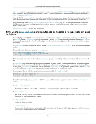 Administração do Bancos de Dados MySQL

binlog copiará este data para um arquivo temporário e imprime um comando LOAD DATA INFILE para o mysql carregar este arquivo temporário. O local onde o arquivo temorário é criado é o diretório temporário por padrão; ele pode ser alterado com a opção local-load do mysqlbinlog.
Antes do MySQL 4.1, mysqlbinlog não podia preaparar saída cabíveis para mysql quando o log binário continha consultas de diferentes threads usando tabelas temporárias de mesmo nome, se estas consultas eram entrelaçadas. Isto está resolvido no MySQL 4.1.
Você também pode usar o mysqlbinlog --read-from-remote-server para ler o log binário diretamente de um servidor
MySQL remoto. No entanto, isto é algo que está obsoleto já que queremos tornar fácil de se aplicar os logs binários em servidores
MySQL em execução.
mysqlbinlog --help lhe dará mais informações

4.9.6. Usando mysqlcheck para Manutenção de Tabelas e Recuperação em Caso
de Falhas
Desde o MySQL versão 3.23.38 você estará apto a usar a nova ferramenta de reparos e verificação de tabelas MyISAM. A diferença para
o myisamchk é que o mysqlcheck deve ser usado quando o servidor mysqld estiver em funcionamento, enquanto o myisamchk
deve ser usado quando ele não estiver. O benefício é que você não precisará mais desligar o servidor mysqld para verificar ou reparar
suas tabelas.
O mysqlcheck utiliza os comandos do servidor MySQL CHECK, REPAIR, ANALYZE e OPTIMIZE de um modo conveniente para o
usuário.
Existem três modos alternativos de chamar o mysqlcheck:
shell> mysqlcheck [OPÇÕES] database [tabelas]
shell> mysqlcheck [OPÇÕES] --databases DB1 [DB2 DB3...]
shell> mysqlcheck [OPÇÕES] --all-databases

Pode ser usado de uma maneira muito similar ao mysqldump quando o assunto for quais bancos de dados e tabelas devem ser escolhidas.
O mysqlcheck tem um recurso especial comparado comparado aos outros clientes; o comportamento padrão, verificando as tabelas
(-c), pode ser alterado renomeando o binário. Se você deseja ter uma ferramenta que repare as tabelas como o procedimento padrão, você deve copiar o mysqlcheck para o disco com um outro nome, mysqlrepair, ou crie um link simbólico com o nome mysqlrepair. Se você chamar mysqlrepair agora, ele irá reparar as tabelas como seu procedimento padrão.
Os nomes que podem ser utilizados para alterar o comportamento padrão do mysqlcheck são:
mysqlrepair:
A opção padrão será -r
mysqlanalyze: A opção padrão será -a
mysqloptimize: A opção padrão será -o

As opções disponíveis para o mysqlcheck estão listadas aqui, por favor verifique o que a sua versão suporta com o mysqlcheck -help.
•

-A, --all-databases
Verifica todos os bancos de dados. Isto é o mesmo que --databases com todos os bancos de dados selecionados.

•

-1, --all-in-1
Em vez de fazer uma consulta para cada tabela, execute todas as consultas separadamente para cada banco de dados. Nomes de tabelas estarão em uma lista separada por vírgula.

•

-a, --analyze
Análise as tabelas fornecidas.

•

--auto-repair
Se uma tabela checada está corrompida, ela é corrigida automaticamente. O reparo será feito depois que todas as tabelas tiverem sido checadas e forem detectadas tabelas corrompidas.

273

 