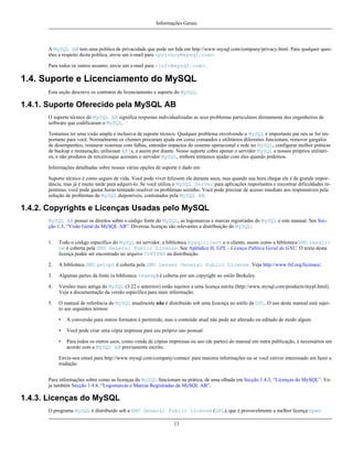 Informações Gerais

A MySQL AB tem uma política de privacidade que pode ser lida em http://www.mysql.com/company/privacy.html. Para qualquer questões a respeito desta política, envie um e-mail para <privacy@mysql.com>.
Para todos os outros assunto, envie um e-mail para <info@mysql.com>.

1.4. Suporte e Licenciamento do MySQL
Esta seção descreve os contratos de licenciamento e suporte do MySQL.

1.4.1. Suporte Oferecido pela MySQL AB
O suporte técnico do MySQL AB significa respostas individualizadas as seus problemas particulares diretamente dos engenheiros de
software que codificaram o MySQL.
Tentamos ter uma visão ampla e inclusiva de suporte técnico. Qualquer problema envolvendo o MySQL é importante par nós se for importante para você. Normalmente os clientes procuram ajuda em como comandos e utilitários diferentes funcionam, remover gargalos
de desempenhos, restaurar sistemas com falhas, entender impactos do sistema operacional e rede no MySQL, configurar melhor práticas
de backup e restauração, utiluizaar APIs, e assim por diante. Nosso suporte cobre apenar o servidor MySQL e nossos próprios utilitários, e não produtos de terceirosque acessam o servidor MySQL, embora tentamos ajudar com eles quando podemos.
Informações detalhadas sobre nossas várias opções de suporte é dado em
Suporte técnico é como seguro de vida. Você pode viver felizsem ele durante anos, mas quando sua hora chegar ele é de grande importância, mas já é muito tarde para adquirí-lo. Se você utiliza o MySQL Server para aplicações importantes e encontrar dificuldades repentinas, você pode gastar horas tentando resolver os problemas sozinho. Você pode precisar de acesso imediato aos responsáveis pela
solução de problemas do MySQL dsiponíveis, contratados pela MySQL AB.

1.4.2. Copyrights e Licenças Usadas pelo MySQL
MySQL AB possui os direitos sobre o código fonte do MySQL, as logomarcas e marcas registradas do MySQL e este manual. See Secção 1.3, “Visão Geral da MySQL AB”. Diversas licenças são relevantes a distribuição do MySQL:
1.

Todo o código específico do MySQL no servidor, a biblioteca mysqlclient e o cliente, assim como a biblioteca GNU readline é coberta pela GNU General Public License. See Apêndice H, GPL - Licença Pública Geral do GNU. O texto desta
licença podee ser encontrado no arquivo COPYING na distribuição.

2.

A biblioteca GNU getopt é coberta pela GNU Lesser General Public License. Veja http://www.fsf.org/licenses/.

3.

Algumas partes da fonte (a biblioteca regexp) é coberta por um copyright no estilo Berkeley.

4.

Versões mais antiga do MySQL (3.22 e anteriror) estão sujeitos a uma licença estrita (http://www.mysql.com/products/mypl.html).
Veja a documentação da versão específica para mais informação.

5.

O manual de referência do MySQL atualmente não é distribuído sob uma licecnça no estilo da GPL. O uso deste manual está sujeito aos seguintes termos:
•

A conversão para outros formatos é permitido, mas o conteúdo atual não pode ser alterado ou editado de modo algum.

•

Você pode criar uma cópia impressa para seu próprio uso pessoal.

•

Para todos os outros usos, como venda de cópias impressas ou uso (de partes) do manual em outra publicação, é necessários um
acordo com a MySQL AB previamente escrito.

Envie-nos email para http://www.mysql.com/company/contact/ para maiores informações ou se você estiver interessado em fazer a
tradução.
Para informações sobre como as licenças do MySQL funcionam na prática, de uma olhada em Secção 1.4.3, “Licenças do MySQL”. Veja também Secção 1.4.4, “Logomarcas e Marcas Registradas da MySQL AB”.

1.4.3. Licenças do MySQL
O programa MySQL é distribuído sob a GNU General Public License (GPL), que é provavelmente a melhor licença Open
13

 