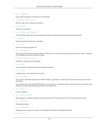 Administração do Bancos de Dados MySQL

•

-#, --debug=...
Log de saída de depuração. Normalmente é 'd:t:o,filename'

•

--character-sets-dir=...
Diretório onde estão os conjuntos de caracteres.

•

-c, --check
Verifca erros em tabelas

•

-C, --check-only-changed
Verifica somente tabelas que foram alteradas desde a última conferência ou que não foram fechada corretamente.

•

--compress
Utilize compressão no protocolo server/cliente.

•

-?, --help
Exibe esta mensagem de ajuda e sai.

•

-B, --databases
Para verificar diversos bancos de dados. Perceba a diferença no uso; Neste caso nenhuma tabela será fornecida. Todos os argumentos são tratados como nomes de bancos de dados.

•

--default-character-set=...
Configura o conjunto de caracteres padrão.

•

-F, --fast
Verifica somente as tabelas que não foram fechadas corretamente

•

-f, --force
Continue mesmo se nós obtermos um erro de sql.

•

-e, --extended
Se você estiver utilizando esta opção com CHECK TABLE, irá garantir que a tabela está 100 por cento consistente, mas leva bastante tempo.
Se você utilizar esta opção com REPAIR TABLE, ele irá executar um comando de reparos na tabela, que não só irá demorar muito
tempo para executar, mas também pode produzir muitas linhas de lixo.

•

-h, --host=...
Conecta à máquina.

•

-m, --medium-check
Mais rápido que verificação extendida, mas encontra somente 99.99 de todos os erros. Deve resolver a maioria dos casos.

•

-o, --optimize
Otimizador de tabelas

•

-p, --password[=...]
Senha para usar ao conectar ao servidor. Se a senha não for fornecida será solicitada no terminal.

•

-P, --port=...

274

 