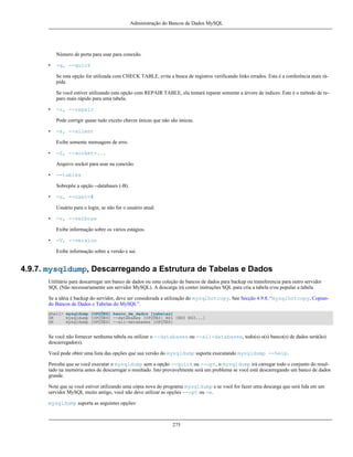 Administração do Bancos de Dados MySQL

Número de porta para usar para conexão.
•

-q, --quick
Se esta opção for utilizada com CHECK TABLE, evita a busca de registros verificando links errados. Esta é a conferência mais rápida.
Se você estiver utilizando esta opção com REPAIR TABLE, ela tentará reparar somente a árvore de índices. Este é o método de reparo mais rápido para uma tabela.

•

-r, --repair
Pode corrigir quase tudo exceto chaves únicas que não são únicas.

•

-s, --silent
Exibe somente mensagens de erro.

•

-S, --socket=...
Arquivo socket para usar na conexão.

•

--tables
Sobrepõe a opção --databases (-B).

•

-u, --user=#
Usuário para o login, se não for o usuário atual.

•

-v, --verbose
Exibe informação sobre os vários estágios.

•

-V, --version
Exibe informação sobre a versão e sai.

4.9.7. mysqldump, Descarregando a Estrutura de Tabelas e Dados
Utilitário para descarregar um banco de dados ou uma coleção de bancos de dados para backup ou transferencia para outro servidor
SQL (Não necessariamente um servidor MySQL). A descarga irá conter instruções SQL para cria a tabela e/ou popular a tabela.
Se a idéia é backup do servidor, deve ser considerada a utilização do mysqlhotcopy. See Secção 4.9.8, “mysqlhotcopy, Copiando Bancos de Dados e Tabelas do MySQL”.
shell> mysqldump [OPÇÕES] banco_de_dados [tabelas]
OR
mysqldump [OPÇÕES] --databases [OPÇÕES] BD1 [BD2 BD3...]
OR
mysqldump [OPÇÕES] --all-databases [OPÇÕES]

Se você não fornecer nenhuma tabela ou utilizar o --databases ou --all-databases, todo(s) o(s) banco(s) de dados será(ão)
descarregado(s).
Você pode obter uma lista das opções que sua versão do mysqldump suporta executando mysqldump --help.
Perceba que se você executar o mysqldump sem a opção --quick ou --opt, o mysqldump irá carregar todo o conjunto do resultado na memória antes de descarregar o resultado. Isto provavelmente será um problema se você está descarregando um banco de dados
grande.
Note que se você estiver utilizando uma cópia nova do programa mysqldump e se você for fazer uma descarga que será lida em um
servidor MySQL muito antigo, você não deve utilizar as opções --opt ou -e.
mysqldump suporta as seguintes opções:

275

 