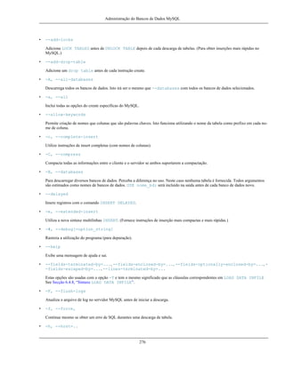 Administração do Bancos de Dados MySQL

•

--add-locks
Adicione LOCK TABLES antes de UNLOCK TABLE depois de cada descarga de tabelas. (Para obter inserções mais rápidas no
MySQL.)

•

--add-drop-table
Adicione um drop table antes de cada instrução create.

•

-A, --all-databases
Descarrega todos os bancos de dados. Isto irá ser o mesmo que --databases com todos os bancos de dados selecionados.

•

-a, --all
Inclui todas as opções do create específicas do MySQL.

•

--allow-keywords
Permite criação de nomes que colunas que são palavras chaves. Isto funciona utilizando o nome da tabela como prefixo em cada nome de coluna.

•

-c, --complete-insert
Utilize instruções de insert completas (com nomes de colunas).

•

-C, --compress
Compacta todas as informações entre o cliente e o servidor se ambos suportarem a compactação.

•

-B, --databases
Para descarregar diversos bancos de dados. Perceba a diferença no uso. Neste caso nenhuma tabela é fornecida. Todos argumentos
são estimados como nomes de bancos de dados. USE nome_bd; será incluído na saída antes de cada banco de dados novo.

•

--delayed
Insere registros com o comando INSERT DELAYED.

•

-e, --extended-insert
Utiliza a nova sintaxe multilinhas INSERT. (Fornece instruções de inserção mais compactas e mais rápidas.)

•

-#, --debug[=option_string]
Rastreia a utilização do programa (para depuração).

•

--help
Exibe uma mensagem de ajuda e sai.

•

--fields-terminated-by=..., --fields-enclosed-by=..., --fields-optionally-enclosed-by=..., -fields-escaped-by=..., --lines-terminated-by=...
Estas opções são usadas com a opção -T e tem o mesmo significado que as cláusulas correspondentes em LOAD DATA INFILE
See Secção 6.4.8, “Sintaxe LOAD DATA INFILE”.

•

-F, --flush-logs
Atualiza o arquivo de log no servidor MySQL antes de iniciar a descarga.

•

-f, --force,
Continue mesmo se obter um erro de SQL durantes uma descarga de tabela.

•

-h, --host=..

276

 