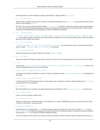 Administração do Bancos de Dados MySQL

Descarrega dados do servidor MySQL na máquina especificada. A máquina padrão é localhost.
•

-l, --lock-tables.
Bloqueia todas as tabelas antes de iniciar a descarga. As tabelas são bloqueadas com READ LOCAL para permitir inserções concorrentes no caso de tabelas MyISAM.
Por favor, note que ao descarregar multiplas tabelas, --lock-tables bloqueará as tabelas de cada banco de dados separadamente. Assim, usar esta opção não garantirá que suas tabelas sejam logicamente consistentes entre os banco de dados. Tabela me diferentes bancos de dados podem ser descarregadas em estados completamente diferentes.

•

-K, --disable-keys
/*!40000 ALTER TABLE nome_tb DISABLE KEYS */; e /*!40000 ALTER TABLE nome_tb ENABLE KEYS
*/; será colocado na saída. Isto fará com que a carga de dados no MySQL 4.0 server seja mais rápida já que os índices são criados
depois que todos os dados são inseridos.

•

-n, --no-create-db
'CREATE DATABASE /*!32312 IF NOT EXISTS*/ nome_bd;' não será colocado na saída. A linha acima será adicionada se a opção --databases ou --all-databases for fornecida.

•

-t, --no-create-info
Não grava informações de criação de tabelas (A instrução CREATE TABLE.)

•

-d, --no-data
Não grava nenhuma informação de registros para a tabela. Isto é muito útil se você desejar apenas um dump da estrutura da tabela!

•

--opt
O mesmo que --quick --add-drop-table --add-locks --extended-insert --lock-tables. Fornece a descarga mais rápida para leitura em um servidor MySQL.

•

-pyour_pass, --password[=sua_senha]
A senha para usar quando conectando ao servidor. Se não for especificado a parte '=sua_senha', o mysqldump irá perguntar por
uma senha.

•

-P port_num, --port=porta_num
O número da porta TCP/IP usado para conectar a uma máquina. (Isto é usado para conexões a máquinas diferentes de localhost,
na qual sockets Unix são utilizados.)

•

-q, --quick
Não utiliza buffers para as consultas, descarrega diretamente para saída padrão. Utilize mysql_use_result() para fazer isto.

•

-Q, --quote-names
Coloca os nomes de colunas e tabelas entre ‘`’.

•

-r, --result-file=...
Direcione a saída para um determinado arquivo. Esta opção deve ser usada no MSDOS porque previne a conversão de nova linha
'n' para 'nr' (nova linha + retorno de carro).

•

--single-transaction
Esta opção envia um comando SQL BEGIN antes de carregar os dados do servidor. Ele é mais útil com tabelas InnoDB e nível
READ_COMMITTED de isolação da transação, já que neste modo ela fará um dump do estado de consistência do banco de dados no
momento que o BEGIN for enviado sem bloquear qualquer aplicação.
Ao usar esta opção você deve manter em mente que será feito um dump no estado consistente apenas das tabelas transacionais, ex.,

277

 