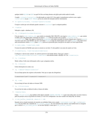 Administração do Bancos de Dados MySQL

qualquer tabela MyISAM ou HEAP na qual for feito um dump durante está p[ção pode ainda mudar de estado.
A opção --single-transaction foi adicionada na versão 4.0.2. Esta opção é mutualmente exclusiva com a opção -lock-tables já que LOCK TABLES já faz um commit da transação anterior internamente.
•

-S /path/to/socket, --socket=/path/to/socket
O arquivo socket que será utilizado quando conectar à localhost (que é a máquina padrão).

•

--tables
Sobrepõe a opção --databases (-B).

•

-T, --tab=path-to-some-directory
Cria um arquivo nome_tabela.sql, que contém os comandos SQL CREATE e um arquivo nome_tabela.txt, que contém
os dados, para cada tabela dada. O formato do arquivo .txt é feito de acordo com as opções --fields-xxx e
--lines--xxx. Nota: Esta opção só funciona se mysqldump está sendo executado na mesma máquina que o daemon mysqld.
Você deve usar uma conta MySQL que tem o privilégio FILE, e o login de usuário/grupo com o qual o mysqld está sendo executado (normalmente usuário mysql, grupo mysql) precisa ter permissão para criar/gravar um arquivo no local especificado.

•

-u user_name, --user=user_name
O nome do usuário do MySQL para usar ao conectar ao servidor. O valor padrão é seu nome de usuário no Unix.

•

-O nome=valor, --set-variable=nome=valor
Confirgura o valor de uma variável. As variáveis possíveis são listadas abaixo. Note que a sintaxe -set-variable=nome=valor e -O nome=valor está obsoleto desde o MySQL 4.0. Use --nome=valor.

•

-v, --verbose
Modo verbose. Exibe mais informações sobre o que o programa realiza.

•

-V, --version
Exibe informações de versão e sai.

•

-w, --where='where-condition'
Faz um dump apenas dos registros selecionados. Note que as aspas são obrigatórias:
"--where=user='jimf'" "-wuserid>1" "-wuserid<1"

•

-X, --xml
Faz um dump do banco de dados no formato XML

•

-x, --first-slave
Faz um lock de todas as tabelas de todos os bancos de dados.

•

--master-data
Como --first-slave, mas também exibe algum comando CHANGE MASTER TO o qual, mais tarde, fará o seu slave iniciar a
partir da posição certa no log binário do master, se você tiver configurado o seu slave usando este dump SQL do master.

•

-O net_buffer_length=#, where # < 16M
Quando estiver criando instruções de inserções em múltiplas linhas (com a opção --extended-insert ou --opt), mysqldump irá criar linhas até o tamanho de net_buffer_length. Se você aumentar esta variável, você também deve se assegurar
que a variável max_allowed_packet no servidor MySQL é maior que a net_buffer_length.

278

 