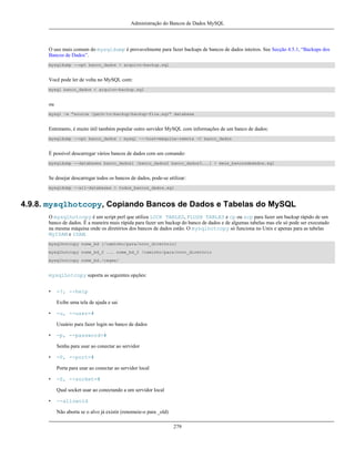 Administração do Bancos de Dados MySQL

O uso mais comum do mysqldump é provavelmente para fazer backups de bancos de dados inteiros. See Secção 4.5.1, “Backups dos
Bancos de Dados”.
mysqldump --opt banco_dados > arquivo-backup.sql

Você pode ler de volta no MySQL com:
mysql banco_dados < arquivo-backup.sql

ou
mysql -e "source /path-to-backup/backup-file.sql" database

Entretanto, é muito útil também popular outro servidor MySQL com informações de um banco de dados:
mysqldump --opt banco_dados | mysql ---host=máquina-remota -C banco_dados

É possível descarregar vários bancos de dados com um comando:
mysqldump --databases banco_dados1 [banco_dados2 banco_dados3...] > meus_bancosdedados.sql

Se desejar descarregar todos os bancos de dados, pode-se utilizar:
mysqldump --all-databases > todos_bancos_dados.sql

4.9.8. mysqlhotcopy, Copiando Bancos de Dados e Tabelas do MySQL
O mysqlhotcopy é um script perl que utiliza LOCK TABLES, FLUSH TABLES e cp ou scp para fazer um backup rápido de um
banco de dados. É a maneira mais rápida para fazer um backup do banco de dados e de algumas tabelas mas ele só pode ser executado
na mesma máquina onde os diretórios dos bancos de dados estão. O mysqlhotcopy só funciona no Unix e apenas para as tabelas
MyISAM e ISAM.
mysqlhotcopy nome_bd [/caminho/para/novo_diretório]
mysqlhotcopy nome_bd_2 ... nome_bd_2 /caminho/para/novo_diretório
mysqlhotcopy nome_bd./regex/

mysqlhotcopy suporta as seguintes opções:
•

-?, --help
Exibe uma tela de ajuda e sai

•

-u, --user=#
Usuário para fazer login no banco de dados

•

-p, --password=#
Senha para usar ao conectar ao servidor

•

-P, --port=#
Porta para usar ao conectar ao servidor local

•

-S, --socket=#
Qual socket usar ao conectando a um servidor local

•

--allowold
Não aborta se o alvo já existir (renomeie-o para _old)
279

 