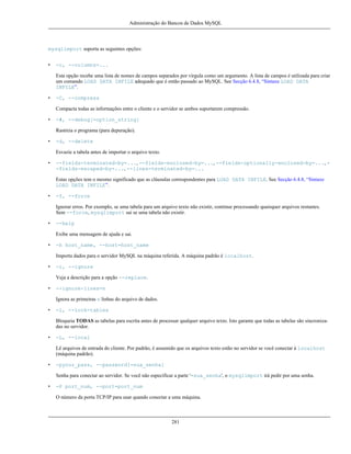 Administração do Bancos de Dados MySQL

mysqlimport suporta as seguintes opções:
•

-c, --columns=...
Esta opção recebe uma lista de nomes de campos separados por vírgula como um argumento. A lista de campos é utilizada para criar
um comando LOAD DATA INFILE adequado que é então passado ao MySQL. See Secção 6.4.8, “Sintaxe LOAD DATA
INFILE”.

•

-C, --compress
Compacta todas as informações entre o cliente e o servidor se ambos suportarem compressão.

•

-#, --debug[=option_string]
Rastreia o programa (para depuração).

•

-d, --delete
Esvazie a tabela antes de importar o arquivo texto.

•

--fields-terminated-by=..., --fields-enclosed-by=..., --fields-optionally-enclosed-by=..., -fields-escaped-by=..., --lines-terminated-by=...
Estas opções tem o mesmo significado que as cláusulas correspondentes para LOAD DATA INFILE. See Secção 6.4.8, “Sintaxe
LOAD DATA INFILE”.

•

-f, --force
Ignorar erros. Por exemplo, se uma tabela para um arquivo texto não existir, continue processando quaisquer arquivos restantes.
Sem --force, mysqlimport sai se uma tabela não existir.

•

--help
Exibe uma mensagem de ajuda e sai.

•

-h host_name, --host=host_name
Importa dados para o servidor MySQL na máquina referida. A máquina padrão é localhost.

•

-i, --ignore
Veja a descrição para a opção --replace.

•

--ignore-lines=n
Ignora as primeiras n linhas do arquivo de dados.

•

-l, --lock-tables
Bloqueia TODAS as tabelas para escrita antes de processar qualquer arquivo texto. Isto garante que todas as tabelas são sincronizadas no servidor.

•

-L, --local
Lê arquivos de entrada do cliente. Por padrão, é assumido que os arquivos texto estão no servidor se você conectar à localhost
(máquina padrão).

•

-pyour_pass, --password[=sua_senha]
Senha para conectar ao servidor. Se você não especificar a parte '=sua_senha', o mysqlimport irá pedir por uma senha.

•

-P port_num, --port=port_num
O número da porta TCP/IP para usar quando conectar a uma máquina.

281

 