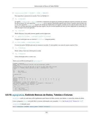 Administração do Bancos de Dados MySQL

•

--protocol=(TCP | SOCKET | PIPE | MEMORY)
Para especificar o protocolo de conexão. Novo no MySQL 4.1.

•

-r, --replace
As opções --replace e --ignore controlam o tratamento de registros de entrada que duplicam registros existentes em valores
de chaves únicas. Se você especificar --replace, novos registros substituirão registros que tiverem o mesmo valor na chave unica. Se você especificar --ignore, registros de entrada que duplicariam um registro existente em um valor de chave única são saltados. Se você não especificar nenhuma das duas opções, um erro ocorrerá quando um valor de chave duplicado for encontrado e o
resto do arquivo texto será ignorado.

•

-s, --silent
Modo silencioso. Gera saída somente quando ocorrer algum erro.

•

-S /path/to/socket, --socket=/path/to/socket
O arquivo socket para usar ao conectar à localhost (máquina padrão).

•

-u user_name, --user=user_name
O nome de usuário MySQL para usar ao conectar ao servidor. O valor padrão é seu nome de usuário atual no Unix.

•

-v, --verbose
Modo verbose. Gera mais informações na saída.

•

-V, --version
Exibe informação sobre a versão e sai.

Abaixo um exemblo da utilização de mysqlimport:
$ mysql --version
mysql Ver 9.33 Distrib 3.22.25, for pc-linux-gnu (i686)
$ uname -a
Linux xxx.com 2.2.5-15 #1 Mon Apr 19 22:21:09 EDT 1999 i586 unknown
$ mysql -e 'CREATE TABLE imptest(id INT, n VARCHAR(30))' test
$ ed
a
100
Max Sydow
101
Count Dracula
.
w imptest.txt
32
q
$ od -c imptest.txt
0000000
1
0
0 t
M
a
x
S
y
d
o
w n
1
0000020
1 t
C
o
u
n
t
D
r
a
c
u
l
a
0000040
$ mysqlimport --local test imptest.txt
test.imptest: Records: 2 Deleted: 0 Skipped: 0 Warnings: 0
$ mysql -e 'SELECT * FROM imptest' test
+------+---------------+
| id
| n
|
+------+---------------+
| 100 | Max Sydow
|
| 101 | Count Dracula |
+------+---------------+

0
n

4.9.10. mysqlshow, Exibindo Bancos de Dados, Tabelas e Colunas
mysqlshow pode ser usado para exibir rapidamente quais bancos de dados existem, suas tabelas, e o nome das colunas da tabela.
Como o programa mysql você pode obter as mesmas informações com comandos SHOW. See Secção 4.6.8, “Sintaxe de SHOW”.
mysqlshow é chamado assim:
shell> mysqlshow [OPÇÕES] [banco_dados [tabela [coluna]]]

282

 