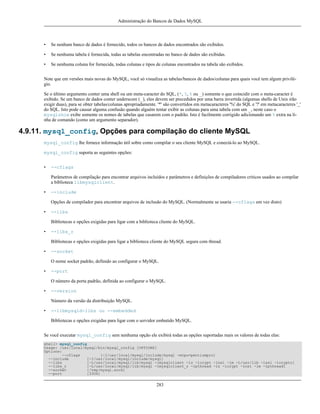 Administração do Bancos de Dados MySQL

•

Se nenhum banco de dados é fornecido, todos os bancos de dados encontrados são exibidos.

•

Se nenhuma tabela é fornecida, todas as tabelas encontradas no banco de dados são exibidas.

•

Se nenhuma coluna for fornecida, todas colunas e tipos de colunas encontrados na tabela são exibidos.

Note que em versões mais novas do MySQL, você só visualiza as tabelas/bancos de dados/colunas para quais você tem algum privilégio.
Se o último argumento conter uma shell ou um meta-caracter do SQL, (*, ?, % ou _) somente o que coincidir com o meta-caracter é
exibido. Se um banco de dados conter underscore (_), eles devem ser precedidos por uma barra invertida (algumas shells de Unix irão
exigir duas), para se obter tabelas/colunas apropriadamente. '*' são convertidos em metacaracteres '%' do SQL e '?' em metacaracteres '_'
do SQL. Isto pode causar alguma confusão quando alguém tentar exibir as colunas para uma tabela com um _, neste caso o
mysqlshow exibe somente os nomes de tabelas que casarem com o padrão. Isto é facilmente corrigido adicionando um % extra na linha de comando (como um argumento separador).

4.9.11. mysql_config, Opções para compilação do cliente MySQL
mysql_config lhe fornece informação útil sobre como compilar o seu cliente MySQL e conectá-lo ao MySQL.
mysql_config suporta as seguintes opções:
•

--cflags
Parâmetros de compilação para encontrar arquivos incluídos e parâmetros e definições de compiladores criticos usados ao compilar
a biblioteca libmysqlclient.

•

--include
Opções de compilador para encontrar arquivos de inclusão do MySQL. (Normalmente se usaria --cflags em vez disto)

•

--libs
Bibliotecas e opções exigidas para ligar com a biblioteca cliente do MySQL.

•

--libs_r
Bibliotecas e opções exigidas para ligar a biblioteca cliente do MySQL segura com thread.

•

--socket
O nome socket padrão, definido ao configurar o MySQL.

•

--port
O número da porta padrão, definida ao configurar o MySQL.

•

--version
Número da versão da distribuição MySQL.

•

--libmysqld-libs ou --embedded
Bibliotecas e opções exigidas para ligar com o servidor embutido MySQL.

Se você executar mysql_config sem nenhuma opção ele exibirá todas as opções suportadas mais os valores de todas elas:
shell> mysql_config
Usage: /usr/local/mysql/bin/mysql_config [OPTIONS]
Options:
--cflags
[-I/usr/local/mysql/include/mysql -mcpu=pentiumpro]
--include
[-I/usr/local/mysql/include/mysql]
--libs
[-L/usr/local/mysql/lib/mysql -lmysqlclient -lz -lcrypt -lnsl -lm -L/usr/lib -lssl -lcrypto]
--libs_r
[-L/usr/local/mysql/lib/mysql -lmysqlclient_r -lpthread -lz -lcrypt -lnsl -lm -lpthread]
--socket
[/tmp/mysql.sock]
--port
[3306]

283

 
