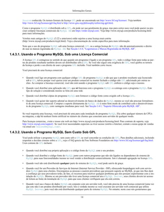 Informações Gerais

Source conhecida. Os termos formais da licença GPL pode ser encontrado em http://www.fsf.org/licenses/. Veja também
http://www.fsf.org/licenses/gpl-faq.html e http://www.gnu.org/philosophy/enforcing-gpl.html.
Como o programa MySQL é distribuído sob a GPL, ele pode ser usa geralmente de graça, mas para certos usos você pode querer ou precisar comprar lincenças comerciais da MySQL AB em https://order.mysql.com/. Veja http://www.mysql.com/products/licensing.html
para mais informações.
Versões mais antigas do MySQL (3.22 e anteriores) estão sujeitos a uma licença mais estrita
(http://www.mysql.com/products/mypl.html). Veja a documentação da versão específica para mais informação.
Note que o uso do programa MySQL sob uma licença comercial, GPL ou a antiga licença do MySQL não dá automaticamente o direito
de usar as marcas registradas da MySQL AB. See Secção 1.4.4, “Logomarcas e Marcas Registradas da MySQL AB”.

1.4.3.1. Usando o Programa MySQL Sob uma Licença Comercial
A licença GPL é contagiosa no sentido de que quando um programa é ligado a um programa GPL, todo o código fonte para todas as partes do produto resultante também devem ser distribuídas sob a GPL. Se você não seguir esta exigência do GPL, você quebra os termos
da licença e perde o seu direito de usar o programa GPL incluído. Você também corre riscos.
Você precisará de uma licença comercial:
•

Quando você liga um programa com qualquer código GPL do programa MySQL e não que que o produto resultante seja licenciado
sob a GPL, talvez porque você queira criar um produto comercial ou manter fechado o código não GPL adicionado por outras razões. Ao comprar a lincença comercial, você não está usando o programa MySQL sob GPL embora o código seja o mesmo.

•

Quando você distribui uma aplicação não GPL que só funciona com o programa MySQL e a entrega com o programa MySQL. Este
tipo de solução é considerada mesmo se feita em uma rede.

•

Quando você distribui cópias do programa MySQL sem fornecer o código fonte como exigido sob a licença GPL.

•

Quando você quiser dar suporte adional ao desenvolvimento do banco de dados do MySQL mesmo se você não precisar formalmente de uma licença comercial. Comprar o suporte diretamente da MySQL AB é outro bom modo de contribuir com o desenvolvimento do programa MySQL, com vantagens imediatas para você. See Secção 1.4.1, “Suporte Oferecido pela MySQL AB”.

Se você requisita uma licecnça, você precisará de uma para cada instalação do programa MySQL. Ela cobre qualquer número de CPUs
na máquina, e nãp há nenhum limite artificial no número de clientes que conectam aom servidor de qualquer modo.
Para licenças comercias, ,visite o nosso site web em http://www.mysql.com/products/licensing.html. Para contrato de suporte, veja
http://www.mysql.com/support/. Se você tiver necessidades especiais ou tiver acesso restrito a Internet, contate a nossa quipe de vendas
via email em <sales@mysql.com>.

1.4.3.2. Usando o Programa MySQL Sem Custo Sob GPL
Você pode utilizar o programa MySQL sem custo sob a GPL se você concordar as condições do GPL. Para detalhes adicionais, incluindo
respostas a duvidas comuns sobre a GPL, veja o FAQ gencio da Free Software Foundation em http://www.fsf.org/licenses/gpl-faq.html.
Usos comuns da GPL incluem:
•

Quando você distribui sua própria aplicação e o código fonte da MySQL com o seu produto.

•

Quando você distribui o código fonte do MySQL junto com outros programas que não são ligados ou dependentes do sistema do
MySQL para suas funcionalidades mesmo se você vender a distribuição comercialmente. Isto é chamado agregação na licença GPL.

•

Quando você não está distribuindo qualquer parte do sistema do MySQL, você pode usá-lo de graça.

•

Quando você for um Provedos de Serviços de Internet (Internet Service Provider - ISP), oferecendo hospedagem web com serviodres MySQL para seus clientes. Encorajamos as pessoas a usarem provedroes que possuem suporte ao MySQL, já que isto lhes dará
a confiança qie seus provedores terão, de fato, os recursos para resolver qualquer problema que eles possam experimentar com a instalação do MySQL. Mesmo se um provedor não tiver uma licença comercial ara o MySQL Server, seus clientes devem ter acesso
de leitura ao fonte da instalação do MySQL para que seus clientes verifiquem que ela está correta.

•

Quando você usa o banco de dados MySQL em conjunto com um servidor web, você não precisa de uma licença comercial (uma vez
que este não é um produto distribuído por você). Isto é verdade mesmo se você executar um servidor web comercial que utilize
MySQL Server, pois você não está distribuindo qualquer parte do sistema MySQL. No entanto, neste caso nós gostariamos que
14

 