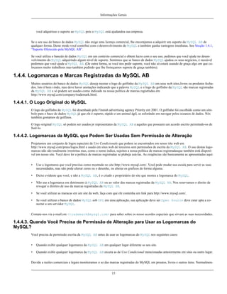 Informações Gerais

você adquirisse o suporte ao MySQL pois o MySQL está ajudandoa sua empresa.
Se o seu uso do banco de dados MySQL não exige uma licença comercial, lhe encorajamos a adquirir um suporte da MySQL AB de
qualquer forma. Deste modo você contribui com o desenvolvimento do MySQL e também ganha vantegens imediatas. See Secção 1.4.1,
“Suporte Oferecido pela MySQL AB”.
Se você utiliza o bancdo de dados MySQL em um contexto comercial e obtem lucro com o seu uso, pedimos que você ajude no desenvolvimento do MySQL adquirindo algum nível de suporte. Sentimos que se banco de dados MySQL ajudou os seus negócios, é razoável
pedirmos que você ajude a MySQL AB. (De outra forma, se você nos pedir suporte, você não só estará usando de graça algo em que colocamos muito trabalhom mas também pedindo que lhe forneçamos suporte de graça também).

1.4.4. Logomarcas e Marcas Registradas da MySQL AB
Muitos usuários do banco de dados MySQL deseja mostar o logo do golfinho da MySQL AB em seus web sites,livros ou produtos fechados. Isto é bem vindo, mas deve haver anotações indicando que a palavra MySQL e o logo do golfinho da MySQL são marcas registradas
da MySQL AB e só podem ser usadas como indicado na nossa política de marcas registradas em
http://www.mysql.com/company/trademark.html.

1.4.4.1. O Logo Original do MySQL
O logo do golfinho do MySQL foi desenhado pela Finnish advertising agency Priority em 2001. O golfinho foi escolhido como um símbolo para o baco de dados MySQL já que ele é esperto, rápido e um animal ágil, se esforándo em navegar pelos oceanos de dados. Nós
também gostamos de golfinos.
O logo original MySQL só podem ser usados pr representates da MySQL AB e aqueles que possuem um acordo escrito permitndo-os de
fazê-lo.

1.4.4.2. Logomarcas da MySQL que Podem Ser Usadas Sem Permissão de Alteração
Projetamos um conjunto de logos especiais de Uso Condicionale que podem se encontrados em nosso site web em
http://www.mysql.com/press/logos.html e usado em sites web de terceiros sem permissões de escrita da MySQL AB. O uso destas logomarcas não são totalmente irrestritas mas, como o nome indica, sujeitos a nossa política de marcas registradasque também está disponível em nosso site. Você deve ler a política de marcas registradas se plabeja usá-las. As exigências são basicamente as apresentadas aqui:
•

Use a logomarca que você preciisa como mostrado no site http://www.mysql.com/. Você pode mudar sua escala para servir as suas
necessidades, mas não pode alterar cores ou o desenho, ou alterar os graficos de forma alguma.

•

Deixe evidente que você, e não a MySQL AB, é o criado e proprietário do site que mostra a logomarca do MySQL.

•

Não use a logomarca em detrimento à MySQL AB ou ao valor das marcas registradas da MySQL AB. Nos reservamos o direito de
revogar o diretiro de uso da marcas registradas da MySQL AB.

•

Se você utilizar as maracas em um site da web, faça com que ele contenha um link para http://www.mysql.com/.

•

Se você utilizar o banco de dados MySQL sob GPL em uma aplicação, sua aplicação deve ser Open Source deve estar apta a conectar a um servidor MySQL.

Contate-nos via e-mail em <trademark@mysql.com> para saber sobre os nosso acordos especiais que sirvam as suas necessidades.

1.4.4.3. Quando Você Precisa de Permissão de Alteração para Usar as Logomarcas do
MySQL?
Você precisa de permissão escrita da MySQL AB antes de usar as logomarcas do MySQL nos seguintes casos:
•

Quando exibir qualquer logomarca da MySQL AB em qualquer lugar diferente so seu site.

•

Quando exibir qualquer logomarca da MySQL AB exceta as de Uso Condicional mencionadas anteiormente em sites ou outro lugar.

Devido a razões comerciais e legais monitoramos o so das marcas registradas do MySQL em proutos, livros e outros itens. Normalmen15

 
