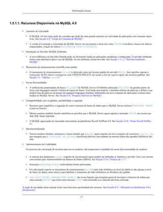 Informações Gerais

1.5.1.1. Recursos Disponíveis no MySQL 4.0
•

Aumento da velocidade
•
•

•

O MySQL 4.0 tem uma cache de consultas que pode dar uma grande aumento na velocidade de aplicações com consutas repetitivas. See Secção 6.9, “Cache de Consultas do MySQL”.
A versão 4.0 aumenta a velocidade do MySQL Server em um número e áreas tais como INSERTs em bloco, buscas em índices
empacotados, criação de índices FULLTEXT, e COUNT(DISTINCT).

Introdução ao Servidor MySQL Embutido
•

•

Mecanismo de armazenamento InnoDB como padrão
•

•

O mecanismo de armazenamento InnoDB é oferecido como um recurso padrão do servidor MySQL. Isto significa suporte a
transações ACID, chaves estrangeiras com UPDATE/DELETE em cacata e lock de registro agora são recursos padrões. See
Secção 7.5, “Tabelas InnoDB”.

Novas fncionalidades
•

•

A nova biblioteca do Servidor Ebutido pode ser facilmente usada em aplicações standalone e embarcadas. O servidor embutido
fornce uma alternativa para o uso do MySQL em um ambiente cliente/servidor. See Secção 1.5.1.2, “Servidor Embutido
MySQL”.

A melhora das propriedades de busca FULLTEXT do MySQL Server 4.0 habilita indexação FULLTEXT de grandes partes de
texto com linguagem natural e binária de lógica de busca. Você pode personalizar o tamanho mínimo de palavras e definir a sua
própria lista de palavras de parasa em qualquer linguagem humana, habilitando um novo conjunto de aplicações a serem construídas no MySQL Server. See Secção 6.8, “Pesquisa Full-text no MySQL”.

Compatibilidade com os padrões, portabilidade e migração
•
•

Muitos usuários também ficarão satisfeitos ao perceber que o MySQL Server agora suporta a instrução UNION, um recurso padrão SQL muito esperado.

•
•

Recursos para simplificar a migração de outros sistemas de banco de dados para o MySQL Server incluem TRUNCATE TABLE
(como no Oracle)

O MySQL agora pode ser executado nativamente na plataforma Novell NetWare 6.0. See Secção 2.6.8, “Notas Novell NetWare”.

Internacionalização
•

•

Nossos usuários alemães, austríacos e suiços notarão que o MySQL agora suporta um novo conjunto de caracteres, latin1_de,
que assegura que a Ordenação em alemão classificará palavras com umlauts na mesma ordem das agendas telefônicas alemãs.

Aprimoramento da Usabilidade
No porcesso de construção de recursos para novos usuários, não esquecemos os pedidos de nossa leal comunidade de usuários.
•

A maioria dos parâmetros mysqld (opções de inicialização) agora podem ser definidas se finalizar o servidor. Isto é um recurso
conveniente para Administradores de Bancos de Dados (DBAs). See Secção 5.5.6, “Sintaxe de SET”.

•

Instruções DELETE e UPDATE multi-tabelas foram adicionadas.

•

Foi adicionado suporte ao mecanismo de armazenamento MyISAM para link simbólico no nível de tabela (e não apenas a nível
de banco de dados como antes) e para habilitar o tratamento de links simbólicos no Windows por padrão.

•

SQL_CALC_FOUND_ROWS e FOUND_ROWS() são novas funções que tornaram possível encontrar o números de linhas que
uma consulta SELECT que inclui uma cláusula LIMIT teria retornado se a cláusula não fosse utilizada.

A seção de novidades deste manual inclui uma lista mais aprofundada dos recursos. See Secção D.3, “Alterações na distribuição 4.0.x
(Production)”.
17

 