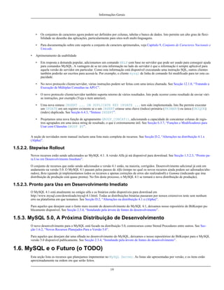 Informações Gerais

•
•
•

Os conjuntos de caracteres agora podem ser definidos por colunas, tabelas e banco de dados. Isto permite um alto grau de flexibilidade no desenho das aplicações, particularmente para sites-web multi-linguagens.
Para documentação sobre este suporte a conjunto de caracters aprimorados, veja Capítulo 9, Conjunto de Caracteres Nacionais e
Unicode.

Aprimoramento da usabilidade
•

Em resposta a demanda popular, adicionamos um comando HELP com base no servidor que pode ser usado para conseguir ajuda
para comandos MySQL. A vantagem de se ter esta informação no lado do servidor é que a informação é sempre aplicável para
aquela versão do servidor em particular. Como esta informação está disponível executando uma instrução SQL, outros clientes
também poderão ser escritos para acessá-la. Por exemplo, o cliente mysql de linha de comando foi modificado para ter esta capacidade.

•

No novo protocolo cliente/servidor, várias instruções podem ser feitas com uma única chamada. See Secção 12.1.8, “Tratando a
Execução de Múltiplas Consultas na API C”.

•

O novo protocolo cliente/servidor também suporta retorno de vários resultados. Isto pode ocorrer como resultado de enviar várias instruções, por exemplo (Veja o item anterior).

•

Uma nova sintaxe INSERT ... ON DUPLICATE KEY UPDATE ... tem sido implementada. Isto lhe permite executar
um UPDATE em um registro existente se o um INSERT criasse uma chave (índice) primária (PRIMARY) ou única (UNIQUE)
(index) duplicada. See Secção 6.4.3, “Sintaxe INSERT”.

•

Projetamos uma nova função de agrupamento GROUP_CONCAT(), adicionando a capacidade de concatenar colunas de registros agrupados em uma única string de resultado, o que é extremamente útil. See Secção 6.3.7, “Funções e Modificadores para
Usar com Cláusulas GROUP BY”.

A seção de novidades neste manual incluem uma lista mais completa de recursos. See Secção D.2, “Alterações na distribuição 4.1.x
(Alpha)”.

1.5.2.2. Stepwise Rollout
Novos recursos estão sendo adicionados ao MySQL 4.1. A versão Alfa já stá disponível para download. See Secção 1.5.2.3, “Pronto para Uso em Desenvolvimento Imediato”.
O conjunto de recursos que estão sendo adicionados a versão 4.1 estão, na maioria, corrigidos. Desenvolvimento adicional já está em
andamento na versão 5.0. O MySQL 4.1 passam pelos passos de Alfa (tempo no qual os novos recursos ainda podem ser adionados/alterados), Beta (quando já implementamos todos os recursos e apenas correções de erros são realizados0) e Gamma (indicando que ima
distribuição de produção está quase pronta). No fim deste processo, o MySQL 4.1 se tornará o nova distribuição de produção).

1.5.2.3. Pronto para Uso em Desenvolvimento Imediato
O MySQL 4.1 está atualmente no estágio alfa e os binários estão disponíveis para download em
http://www.mysql.com/downloads/mysql-4.1.html. Todas as distribuições binárias passaram por nossos extensivos teste sem nenhum
erro na plataforma em que testamos. See Secção D.2, “Alterações na distribuição 4.1.x (Alpha)”.
Para aqueles que desejam usar o fonte mais recente do desenvolvimento do MySQL 4.1, deixamos nosso repositório do BitKeeper publicamente disponível. See Secção 2.3.4, “Instalando pela árvore de fontes do desenvolvimento”.

1.5.3. MySQL 5.0, A Próxima Distribuição de Desenvolvimento
O novo desenvolvimento para o MySQL está focado na distribuição 5.0, comrecursos como Stored Procedures entre outros. See Secção 1.6.2, “Novos Recursos Planejados Para a Versão 5.0”.
Para aqueles que desejam dar uma olhada no desenvolvimento do MySQL, deixamos o nosso repositórioo do BitKeeper para o MySQL
versão 5.0 disponível publicamente. See Secção 2.3.4, “Instalando pela árvore de fontes do desenvolvimento”.

1.6. MySQL e o Futuro (o TODO)
Esta seção lista os recursos que planejamos impementar no MySQL Server. As listas são apresentadas por versão, e os itens estão
aproximadamente na ordem em que serão feitos.
19

 