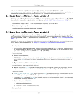 Informações Gerais

Nota: Se você é um usuário corporativo com uma necessidade urgente de um recurso particular, por favor, contate
<sales@mysql.com> para conversarmos sobre patrocínio. Financiamento feito por uma ou mais companhias nos permite alocar recursos adicionais para aquele propósito específico. Um exemplo de um recurso patrocinado no passado é a replicação.

1.6.1. Novos Recursos Planejados Para a Versão 4.1
Os recursos abaixo ainda não estão implementados no MySQL 4.1, mass estão planejados para implementação antes que o MySQL 4.1
vá para a fase beta. Para uma lista do que já está feito no MySQL 4.1, veja Secção 1.5.2.1, “Recursos Disponíveis no MySQL 4.1”.
•

Suporte OpenSSL estável (o MySQL 4.0 tem suporte rudimentar ao OpenSSL, não testado 100%).

•

Mais teste de instruções preparadas

•

Mais testes de múltiplos conjunto de caracteres para uma tabela.

1.6.2. Novos Recursos Planejados Para a Versão 5.0
Os seguintes recursos estão planejados para inclusão no MySQL 5.0. Note que como possuimos diversos desenvolvedores que estão trabalhando em diferentes projetos, haverão também muitos recursos adicionais. Há também um pequena chance qie alguns destes recursos sejam adicionados ao MySQL 4.1. Para uma lista do que já está feito no MySQL 4.1, veja Secção 1.5.2.1, “Recursos Disponíveis no
MySQL 4.1”.
Para aqueles que desejam dar uma olhada nas novidades do desenvolvimento do MySQL, deixamos nosso repositório BitKeeper para o
MySQL versão 5.0 publicamente disponível. See Secção 2.3.4, “Instalando pela árvore de fontes do desenvolvimento”.
•

Stored Procedures
•

•

Stored procedures estão sendo implementadas atualmente. Este esforço é baseado no SQL-99, o que tem m sintaxe básica similar (mas não idêntica) a do Oracle PL/SQL. Nós também implementaremos o framework do SQL-99 para enganchar em linguagens externas e (onde possível) compatibilidade com p.ex. PL/SQL e T-SQL.

Nova funcionalidade
•
•

A habilidade de especificar explicitamente para tabelas MyISAM que um índice deve ser criado como um índice RTREE. Na versão 4.1, índices RTREE são usados internamente para dados geométricos (tipos de dados GIS), mas não podem ser criados no
pedido.

•
•

Suporte a cursores elementares.

Registros de tamanhos dinâmicas para tabelas HEAP.

Compatibilidade com o padrão, portabilidade e migração
•

•

Adiciona suporte real a VARCHAR (tamanho de colunas maiores que 255, e sem corte de espaços em branco extras). (Já existe
suporte para isto nos mecanismos de armazenamento do MyISAM, mas ainda não está disponível a nível de usuário).

Aumento na velocidade
•

SHOW COLUMNS FROM nome_tabela (usado pelo cliente mysql para permitir expansões de nomes de colunas) não deve
abrir a tabela, apenas o arquivo de definição. ISto exigirá menos memória e será muito mais rápido.

•

Permite que o DELETE em tabelas MyISAM usem a cache de registros. Para fazer isto, precisamos atualizar a thread da cache de
registro quando atualizarmos os arquivos .MYD.

•

Melhores tabes em memória (HEAP):
•
•

•

Registro de tamanhos dinâmoicos.
Tratamento de registro mais rápido (menos cópia).

Internacionalização

20

 