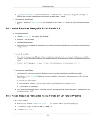 Informações Gerais

•
•

Ap usar SET CHARACTER SET devemos traduzir toda a consulta de uma vez e não apenas as strings. Isto permitirá que os
usuários usem caracteres traduzidos nos nomes de banco de dados, tabelas e colunas.

Aprimoramento da usabilidade
•

Resolver a questão de RENAME TABLE em uma tabela usada em uma tabela MERGE ativa, o que possivelmente corrompe a tabela.

1.6.3. Novos Recursos Planejados Para a Versão 5.1
•

Novas funcionalidades
•
•

Restrições a nível de colunas.

•

Replicação seguro a falhas.

•

•

Suporte FOREIGN KEY para todos os tipos de tabelas.

Backup online com baixa queda de desempenho. O backup online tornará mais fácil adicionar um novo slave de replicação sem
desligar o master.

Aumento de velocidade
•

•

•

Novo formato dos arquivos de definição e tabelas baseados em texto (arquivos .frm) e uma cache de tabelas para a definição
de tabelas. Isto nos permitirá fazer consultas mais rápidas da estruturas de tabela e dar um suporte a chaves estrangeiras mais eficiente.
Otimizar o tipo BIT para gastar 1 bit (agora BIT gasta 1 byte; e é tratado como um sinônimo para TINYINT.)

Aprimoramento da usabilidade
•

Adicionar opções ao protocolo cliente/servidor para obter notas de progresso para longos comandos em execução.

•

Implementar RENAME DATABASE. Para tornar isto seguro para todos os mecanismos de armazenamento, ele deve funcionar
como a seguir:
•
•

Para cada tabelas, renomeie-a para outro banco de dados, o qual fazemos com o comando RENAME.

•
•

Cria um novo banco de dados.

Apagar o banco de dados antigo.

Nova alteração da interface de arquivo interno. Isto fará todos os manipuladores de arquivos mais gerais e tornará mais fácil adicionar extensões tipo RAID.

1.6.4. Novos Recursos Planejados Para a Versão em um Futuro Próximo
•

Novas funcionalidade
•

Comando como do Oracle CONNECT BY PRIOR ... para estruturas de busca tipo árvore (hierárquica)

•

Adicionar todos os tipos que faltam do SQL-92 e ODBC 3.0.

•

Adicionar SUM(DISTINCT).

21

 