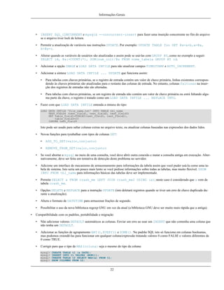 Informações Gerais

•

INSERT SQL_CONCURRENT e mysqld --concurrent-insert para fazer uma inserção concorrente no fim do arquivo
se o arquivo tiver lock de leitura.

•

Permitir a atualização de variáveis nas instruções UPDATE. Por exemplo: UPDATE TABLE foo SET @a=a+b,a=@a,
b=@a+c.

•

Alterar quando as variáveis de usuários são atualizadas e assim pode se usá-las com GROUP BY, como no exemplo a seguir:
SELECT id, @a:=COUNT(*), SUM(sum_col)/@a FROM nome_tabela GROUP BY id.

•

Adicionar a opção IMAGE a LOAD DATA INFILE para não atualizar campos TIMESTAMP e AUTO_INCREMENT.

•

Adicionar a sintaxe LOAD DATA INFILE ... UPDATE que funciona assim:
•

•
•

Para tabelas com chaves primárias, se o registro de entrada contém um valor de chave primária, linhas existentes correspondendo às chaves primárias são atualizadas para o restante das colunas de entrada. No entanto, colunas faltosas na inserção dos registros de entradas não são alteradas.
Para tabelas com chaves primárias, se um registro de entrada não contém um valor de chave primária ou estrá faltando alguma parte da chave, o registro é tratado como um LOAD DATA INFILE ... REPLACE INTO.

Fazer com que LOAD DATA INFILE entenda a sintaxe do tipo:
LOAD DATA INFILE 'file_name.txt' INTO TABLE tbl_name
TEXT_FIELDS (text_field1, text_field2, text_field3)
SET table_field1=CONCAT(text_field1, text_field2),
table_field3=23
IGNORE text_field3

Isto pode ser usado para saltar colunas extras no arquivo texto, ou atualizar colunas baseadas nas expressões dos dados lidos.
•

Novas funções para tyrabalhar com tipos de colunas SET:
•

ADD_TO_SET(valor,conjunto)

•

REMOVE_FROM_SET(valor,conjunto)

•
•

Adicione um interface do mecanismo de armazenamento para informações da tabela assim que você puder usá-la como uma tabela de sistema. Isto seria um pouco mais lento se você pedisse informações sobre todas as tabelas, mas muito flexível. SHOW
INFO FROM tbl_name para informações básicas das tabelas deve ser implementado.

•

Permite SELECT a FROM crash_me LEFT JOIN crash_me2 USING (a); neste caso é considerado que a vem da
tabela crash_me.

•

Opções DELETE e REPLACE para a instrução UPDATE (isto deletará registros quando se tiver um erro de chave duplicada durante a atualização).

•

Altera o formato de DATETIME para armazenar frações de segundo.

•
•

Se você abortar o mysql no meio de uma consulta, você deve abrir outra conexão e matar a consulta antiga em execução. Alternativamente, deve ser feita um tentativa de detecção deste problema no servidor.

Possibilitar o uso da nova biblioteca regexp GNU em vez da atual (a biblioteca GNU deve ser muito mais rápida que a antiga).

Compatibilidade com os padrões, portabilidade e migração
•

Não adicionar valores DEFAULT automáticos as colunas. Enviar um erro ao usar um INSERT que não contenha uma coluna que
não tenha um DEFAULT.

•

Adicionar as funções de agrupamento ANY(), EVERY() e SOME(). No padrão SQL isto só funciona em colunas booleanas,
mas podemos extendê-las para funcionar em qualquer coluna/expressão tratando valores 0 como FALSE e valores diferentes de
0 como TRUE.

•

Corrigir para que o tipo de MAX(coluna) seja o mesmo do tipo da coluna:
mysql>
mysql>
mysql>
mysql>

CREATE TABLE t1 (a DATE);
INSERT INTO t1 VALUES (NOW());
CREATE TABLE t2 SELECT MAX(a) FROM t1;
SHOW COLUMNS FROM t2;

22

 