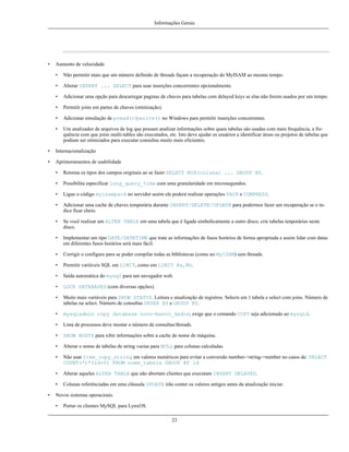 Informações Gerais

•

Aumento de velocidade
•

Não permitir mais que um número definido de threads façam a recuperação do MyISAM ao mesmo tempo.

•

Alterar INSERT ... SELECT para usar inserções concorrentes opcionalmente.

•

Adicionar uma opção para descarregar paginas de chaves para tabelas com delayed keys se elas não forem usados por um tempo.

•

Permitir joins em partes de chaves (otimização).

•

Adicionar simulação de pread()/pwrite() no Windows para permitir inserções concorrentes.

•

Um analizador de arquivos de log que possam analizar informações sobre quais tabelas são usadas com mais frequência, a frequência com que joins multi-tables são executados, etc. Isto deve ajudar os usuários a identificar áreas ou projetos de tabelas que
podiam ser otimizados para executar consultas muito mais eficientes.

•

Internacionalização

•

Aprimoramentos de usabilidade
•
•

Possibilita especificar long_query_time com uma granularidade em microsegundos.

•

Ligue o código myisampack no servidor assim ele poderá realizar operações PACK e COMPRESS.

•

Adicionar uma cache de chaves temporária durante INSERT/DELETE/UPDATE para podermos fazer um recuperação se o índice ficar cheio.

•

Se você realizar um ALTER TABLE em uma tabela que é ligada simbolicamente a outro disco, crie tabelas tenporárias neste
disco.

•

Implementar um tipo DATE/DATETIME que trate as informações de fusos horários de forma apropriada e assim lidar com datas
em diferentes fusos horários será mais fácil.

•

Corrigir o configure para se poder compilar todas as bibliotecas (como no MyISAM) sem threads.

•

Permitir variáveis SQL em LIMIT, como em LIMIT @a,@b.

•

Saída automática do mysql para um navegador web.

•

LOCK DATABASES (com diversas opções).

•

Muito mais variáveis para SHOW STATUS. Leitura e atualização de registros. Selects em 1 tabela e select com joins. Número de
tabelas na select. Número de consultas ORDER BY e GROUP BY.

•

mysqladmin copy database novo-banco_dados; exige que o comando COPY seja adicionado ao mysqld.

•

Lista de processos deve mostar o número de consultas/threads.

•

SHOW HOSTS para xibir informações sobre a cache de nome de máquina.

•

Alterar o nome de tabelas de string vazias para NULL para colunas calculadas.

•

Não usar Item_copy_string em valores numéricos para evitar a conversão number->string->number no casos de: SELECT
COUNT(*)*(id+0) FROM nome_tabela GROUP BY id

•

Alterar aqueles ALTER TABLE que não abortam clientes que executam INSERT DELAYED.

•
•

Retorna os tipos dos campos originais ao se fazer SELECT MIN(coluna) ... GROUP BY.

Colunas referênciadas em uma cláusula UPDATE irão conter os valores antigos antes da atualização iniciar.

Novos sistemas operacioais.
•

Portar os clientes MySQL para LynxOS.
23

 
