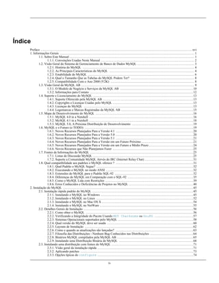 Índice
Preface ............................................................................................................................................. xvi
1. Informações Gerais ............................................................................................................................. 1
1.1. Sobre Este Manual .................................................................................................................... 1
1.1.1. Convenções Usadas Neste Manual ....................................................................................... 2
1.2. Visão Geral do Sistema de Gerenciamento de Banco de Dados MySQL ..................................................... 3
1.2.1. História do MySQL ........................................................................................................ 4
1.2.2. As Principais Características do MySQL ............................................................................... 4
1.2.3. Estabilidade do MySQL ................................................................................................... 6
1.2.4. Qual o Tamanho Que as Tabelas do MySQL Podem Ter? ........................................................... 8
1.2.5. Compatibilidade Com o Ano 2000 (Y2K) .............................................................................. 8
1.3. Visão Geral da MySQL AB ......................................................................................................... 9
1.3.1. O Modelo de Negócio e Serviços da MySQL AB .................................................................... 10
1.3.2. Informações para Contato ................................................................................................ 12
1.4. Suporte e Licenciamento do MySQL ............................................................................................. 13
1.4.1. Suporte Oferecido pela MySQL AB .................................................................................... 13
1.4.2. Copyrights e Licenças Usadas pelo MySQL ........................................................................... 13
1.4.3. Licenças do MySQL ...................................................................................................... 13
1.4.4. Logomarcas e Marcas Registradas da MySQL AB ................................................................... 15
1.5. Mapa de Desenvolvimento do MySQL ........................................................................................... 16
1.5.1. MySQL 4.0 in a Nutshell ................................................................................................. 16
1.5.2. MySQL 4.1 in a Nutshell ................................................................................................. 18
1.5.3. MySQL 5.0, A Próxima Distribuição de Desenvolvimento ......................................................... 19
1.6. MySQL e o Futuro (o TODO) ..................................................................................................... 19
1.6.1. Novos Recursos Planejados Para a Versão 4.1 ........................................................................ 20
1.6.2. Novos Recursos Planejados Para a Versão 5.0 ........................................................................ 20
1.6.3. Novos Recursos Planejados Para a Versão 5.1 ........................................................................ 21
1.6.4. Novos Recursos Planejados Para a Versão em um Futuro Próximo ................................................ 21
1.6.5. Novos Recursos Planejados Para a Versão em um Futuro a Médio Prazo ......................................... 24
1.6.6. Novos Recursos que Não Planejamos Fazer ........................................................................... 25
1.7. Fontes de Informações do MySQL ................................................................................................ 25
1.7.1. Listas de Discussão MySQL ............................................................................................. 25
1.7.2. Suporte a Comunidade MySQL Atrvés do IRC (Internet Relay Chat) ............................................. 31
1.8. Qual compatibilidade aos padrões o MySQL oferece ? ........................................................................ 31
1.8.1. Qual Padrão o MySQL Segue? .......................................................................................... 32
1.8.2. Executando o MySQL no modo ANSI ................................................................................. 32
1.8.3. Extensões do MySQL para o Padrão SQL-92 ......................................................................... 32
1.8.4. Diferenças do MySQL em Comparação com o SQL-92 ............................................................. 35
1.8.5. Como o MySQL Lida com Restrições .................................................................................. 39
1.8.6. Erros Conhecidos e Deficiências de Projetos no MySQL ............................................................ 40
2. Instalação do MySQL ......................................................................................................................... 45
2.1. Instalação rápida padrão do MySQL .............................................................................................. 45
2.1.1. Instalando o MySQL no Windows ...................................................................................... 45
2.1.2. Instalando o MySQL no Linux .......................................................................................... 52
2.1.3. Instalando o MySQL no Mac OS X ..................................................................................... 54
2.1.4. Instalando o MySQL no NetWare ....................................................................................... 55
2.2. Detalhes Gerais de Instalação ...................................................................................................... 56
2.2.1. Como obter o MySQL .................................................................................................... 56
2.2.2. Verificando a Integridade do Pacote Usando MD5 Checksums ou GnuPG .................................... 57
2.2.3. Sistemas Operacionais suportados pelo MySQL ...................................................................... 58
2.2.4. Qual versão do MySQL deve ser usada ................................................................................ 60
2.2.5. Layouts de Instalação ..................................................................................................... 62
2.2.6. Como e quando as atualizações são lançadas? ........................................................................ 63
2.2.7. Filosofia das Distribuições - Nenhum Bug Conhecidos nas Distribuições ........................................ 64
2.2.8. Binários MySQL compilados pela MySQL AB ....................................................................... 65
2.2.9. Instalando uma Distribuição Binária do MySQL ..................................................................... 68
2.3. Instalando uma distribuição com fontes do MySQL ............................................................................ 71
2.3.1. Visão geral da instalação rápida ......................................................................................... 71
2.3.2. Aplicando patches ......................................................................................................... 73
2.3.3. Opções típicas do configure ......................................................................................... 74
iv

 