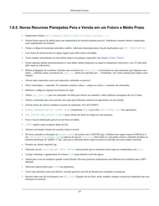 Informações Gerais

1.6.5. Novos Recursos Planejados Para a Versão em um Futuro a Médio Prazo
•

Implementar função: get_changed_tables(timeout,table1,table2,...)

•

Alterar leitura através de tabelas para usar mapeamento de memória quando possível. Atualmente somente tabelas compactadas
usam mapeamento de memória.

•

Tornar o código de timestamp automático melhor. Adicionar timestamps para o log de atualizações com SET TIMESTAMP=#;

•

Usar mutex de leitura/escrita em alguns lugares para obter maior velocidade.

•

Views simples (inicialmente em uma tabela, depois em qualquer expressão). See Secção 1.8.4.6, “Views”.

•

Fechar algumas tabelas automaticamente se uma tabela, tabela temporária ou arquivos temporários obtiverem o erro 23 (não pode
abrir arquivos suficientes).

•

Melhor propagação de constantes. Quando uma ocorrência de nome_col=n é encontrada em uma expressão, para algumas constantes n, substitua outras ocorrências de nome_col dentro da expressão por n. Atualmente, isto é feito somente para alguns casos
simples.

•

Alterar todas expressões const com expressões calculadas se possível.

•

Chave otimizadora = expressão. No momento somente a chave = campo ou a chave = constante são otimizadas.

•

Melhorar o código de algumas das funções de cópia

•

Alterar sql_yacc.yy para um analizador em linha para reduzir seu tamanho e obter melhores mensagems de erro (5 dias).

•

Alterar o analisador para usar somente uma regra para diferentes números de argumentos em uma função.

•

Utilizar nomes de cálculo completos na parte de ordenação. (For ACCESS97)

•

MINUS, INTERSECT e FULL OUTER JOIN. (Atualmente UNION [na 4.0] e LEFT OUTER JOIN são suportados).

•

SQL_OPTION MAX_SELECT_TIME=# para colocar um limite de tempo em uma pesquisa.

•

Fazer o log de atualizações gravar em um banco de dados.

•

LIMIT negativo para recuperar dados do fim.

•

Alarmes em funções clientes de conexão, leitura e escrita.

•

Por favor, perceba as alterações ao mysqld_safe: de acordo com o FSSTND (que o Debian tenta seguir) arquivos PID dever ir
em /var/run/<progname>.pid e arquivos de log em /var/log. Seria ótimo se você puder colocar o diretório de dados na
primeira declaração de "pidfile" e "log", para que a colocação destes arquivos possa ser alterada com uma simples instrução.

•

Permitir um cliente requisitar log.

•

Adicionar uso de zlib() a LOAD DATA INFILE, para permitir que as instruções leiam arquivos compactados com gzip.

•

Corrigir ordenação e agrupamento de colunas BLOB (parcialmente resolvida agora).

•

Alterar para o uso de semáforos quando contar threads. Devemos primeiro implementar uma biblioteca de semáforos para a MITpthreads.

•

Adicionar suporte pleno para JOIN com parênteses.

•

Como uma alternativa para uma thread / conexão gerencie uma fila de threads para manipular as pesquisas.

•

Permitir obter mais de um bloqueio com GET_LOCK. Quando isto for feito, serão, também, tratados os possíveis deadlocks que essa
alteração irá acarretar.

24

 
