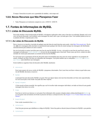 Informações Gerais

O tempo é fornecido de acordo com a quantidade de trabalho, e não tempo real.

1.6.6. Novos Recursos que Não Planejamos Fazer
•

Nada; Planejamos ser totalmente compatíveis com o ANSI 92 / ANSI 99.

1.7. Fontes de Informações do MySQL
1.7.1. Listas de Discussão MySQL
Esta seção introduz a lista de deiscussão do MySQL e dá algumas explicações sobre como a lista deve ser utilizada. Quando você se inscreve na lista de discussão, você receberá, como mensagens de email, tudo o que é enviado para a lista. Você também poderá enviar suas próprias dúvidas e respostas para a lista.

1.7.1.1. As Listas de Discussão do MySQL
Para se inscrever ou cancelar a inscrição de qualquer uma das listas de email descritas nesta seção, visite http://lists.mysql.com/. Por favor, não envie mensagem sobre inscrição ou cancelamento para qualquer das listas de emasil, porque tais mensagens são distribuídas
automaticamente para milhares de outros usuários.
Seu site local pode ter muitas inscrições para uma lista de email do MySQL. Se sim, o site pode ter uma lista de email local, assim as
mensagens enviadas para lists.mysql.com do seu site são propagadas para a lista local. Nestes casos, por favor, contate seu administrador de sistema para adicionado ou excluido da lista local do MySQL.
Se você quiser que as mensagens da lista de discussão sejam enceminhadas para uma caixa de correio separada no seu programa de
emails, configure um filtro com base nos cabeçalhos das mensagens. Você pode também usar os cabeçalhos List-ID: ou Entregar-Para: para identificar suas mensagens.
Existe também as seguintes listas de discussão sobre MySQL atualmente:
•

announce
Esta é para anuncio de novas versões do MySQL e programas relacionados. Esta é uma lista com baixo volume na qual todos usuarios do MySQL deveriam se inscrever.

•

mysql
A principal lista para discussões MySQL em geral. Note que alguns tópicos são mais bem discutidos em listas mais especializadas.
Se você enviar para a lista errada você pode não obter resposta.

•

mysql-digest
A lista mysql na forma resumida. Isto significa que você irá receber todas mensagens individuais, enviadas na forma de uma grande
mensagem uma única vez ao dia.

•

bugs
Esta lista só será do seu interesse se você quiser ficar informado sobre assuntos relatados desde a última distribuição do MySQL ou
se você quiser estar ativamente envolvido no processo de busca e correção de erros. See Secção 1.7.1.3, “Como relatar erros ou problemas”.

•

bugs-digest
Uma versão resumida da lista bugs.

•

internals
Uma lista para pessoas que trabalham no código do MySQL. Nesta lista pode-se discutir desenvolvimento do MySQL e pos-patches.

•

internals

25

 