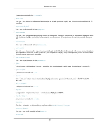 Informações Gerais

Uma versão resumida da lista internals.
•

mysqldoc
Esta lista é para pessoas que trabalham na documentação do MySQL: pessoas da MySQL AB, tradutores e outros membros da comunidade.

•

mysqldoc-digest
Esta é uma versão resumida da lista mysqldoc.

•

benchmarks
Esta lista é para qualquer um interessado em assuntos de desempenho. Discussões concentradas em desempenho de banco de dados
(não limitado ao MySQL) mas também inclue categorias ,com desempenho do kernel, sistema de arquivos, sistema de disco e outros.

•

benchmarks
Esta é uma versão resumida da lista benchmarks.

•

packagers
Esta lista é para discussões sobre empacotamento e distribuição do MySQL. Este é o fórum usado pela pessoas que mantém a distribuição para troca de idéias de pacotes do MySQL e para assegurar que o MySQL esteja o mais parecido possível em todas as plataformas e sistemas operacionais suportados.

•

packagers-digest
Esta é uma versão resumida da lista packagers.

•

java
Discussão sobre o servidor MySQL e Java. É mais usada para discussões sobre o driver JDBC, incluindo MySQL Connector/J.

•

java-digest
Uma versão resumida da lista java.

•

win32
Esta é a lista para todos os tópicos relacionados ao MySQL em sistemas operacionais Microsoft, como o Win95, Win98, NT e
Win2000.

•

win32-digest
Uma versão resumida da lista win32.

•

myodbc
Lista para todos os tópicos relacionados a conectividade do MySQL com ODBC.

•

myodbc-digest
Uma versão resumida da lista myodbc.

•

mysqlcc
Esta lista é sobre todos os tópicos relativos ao cliente gráfico MySQL Control Center.

•

mysqlcc-digest
Esta lista é uma versão resumida da lista mysqlcc.

•

plusplus

26

 