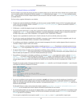 Informações Gerais

ção 12.2.7, “Relatando Problemas com MyODBC”.
Por favor lembre-se que muitas das pessoas que lerão seu relatório podem usar um vídeo de 80 colunas. Quando estiver gerando relatórios ou exemplos usando a ferramenta de linha de comando mysql, então deverá usar a opção --vertical (ou a instrução terminadora G) para saída que irá exceder a largura disponível para este tipo de vídeo (por exemplo, com a instrução EXPLAIN SELECT; veja exemplo abaixo).
Por favor inclua a seguinte informação no seu relatório:
•

O número da versão da distribuição do MySQL que está em uso (por exemplo, MySQL Version 3.22.22). Você poderá saber qual
versão vocês está executando, usando o comando mysqladmin version. mysqladmin pode ser encontrado no diretório bin
sob sua instalação do MySQL.

•

O fabricante e o modelo da máquina na qual você está trabalhando.

•

O nome do sistema operacional e a versão. Para a maioria dos sistemas operacionais, você pode obter esta informação executando o
comando Unix uname -a. Se você trabalho no Windows, você pode normalmente conseguir o nome e o número da versão com
um duplo clique sobre o ícone ''Meu Computador'' e em seguida no menu ''Ajuda/Sobre o Windows''.

•

Algumas vezes a quantidade de memória (real e virtual) é relevante. Se estiver em dúvida, inclua esses valores.

•

Se você estiver usando uma distribuição fonte do MySQL, é necessário o nome e número da versão do compilador usado. Se você
estiver usando uma distribuição binária, é necessário o nome da distribuição.

•

Se o problema ocorre durante a compilação, inclua a(s) exata(s) mensagem(s) de erro(s) e também algumas linhas do contexto envolvendo o código no arquivo onde o erro ocorreu.

•

Se o mysqld finalizou, você deverá relatar também a consulta que travou o mysqld. Normalmente você pode encontrar isto executando mysqld com o log habilitado. See Secção E.1.5, “Usando Arquivos de Log para Encontrar a Causa dos Erros no mysqld”.

•

Se alguma tabela do banco de dados estiver relacionado ao problema, inclua a saída de mysqldump --nodata nome_db nome_tbl1 nome_tbl2.... Isto é muito fácil de fazer e é um modo poderoso de obter informações sobre qualquer tabela em um
banco de dados que irá ajudar-nos a criar uma situação parecida da que você tem.

•

Para problemas relacionados à velocidade ou problemas com instruções SELECT, você sempre deve incluir a saída de EXPLAIN
SELECT ... e ao menos o número de linhas que a instrução SELECT produz. Você também deve incluir a saída de SHOW CREATE TABLE nome_tabela para cada tabela envolvida. Quanto mais informação você fornecer sobre a sua situação, mais fácil
será para alguém ajudar-lo! A seguir um exemplo de um relatório de erros muito bom (ele deve ser postado com o script mysqlbug):
Exemplo de execução usando a ferramenta de linha de comando mysql (perceba o uso do instrução terminadora G para instruções
cuja largura de saída deva ultrapassar 80 colunas):
mysql> SHOW VARIABLES;
mysql> SHOW COLUMNS FROM ...G
<saida para SHOW COLUMNS>
mysql> EXPLAIN SELECT ...G
<saida para EXPLAIN>
mysql> FLUSH STATUS;
mysql> SELECT ...;
<Uma pequena versão da saída do SELECT,
incluindo a hora em que a consulta foi executada>
mysql> SHOW STATUS;
<saida do SHOW STATUS>

•

Se um erro ou problema ocorrer quando estiver executando o mysqld, tente fornecer um script de entrada que irá reproduzir a anomalia. Este script deve incluir qualquer arquivo de fonte necessário. Quanto mais próximo o script puder reproduzir sua situação,
melhor. Se você puder fazer uma série de testes repetidos, você poderá postá-lo para o <bugs@lists.mysql.com> para um tratamento de alta prioridade!
Se não puder fornecer o script, você ao menos deve incluir a saída de mysqladmin variables extended-status processlist na sua mensagem para fornecer alguma informação da performance do seus sistema.

•

Se você não puder produzir um caso de teste em algumas linhas, ou se a tabela de testes for muito grande para ser enviada por email
para a lista de mensagens (mais de 10 linhas), você deverá dar um dump de suas tabelas usando o mysqldump e criar um arquivo
README que descreve seu problema.
Crie um arquivo comprimido de seus arquivos usando tar e gzip ou zip, e use o ftp para transferir o arquivo para
29

 