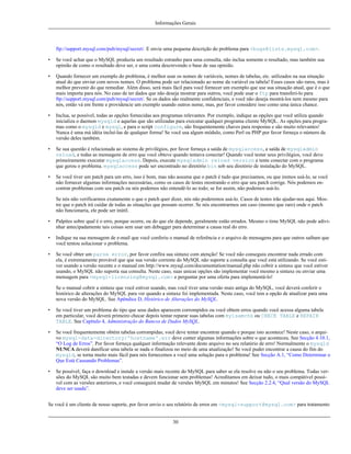 Informações Gerais

ftp://support.mysql.com/pub/mysql/secret/. E envie uma pequena descrição do problema para <bugs@lists.mysql.com>.
•

Se você achar que o MySQL produziu um resultado estranho para uma consulta, não inclua somente o resultado, mas também sua
opinião de como o resultado deve ser, e uma conta descrevendo o base de sua opinião.

•

Quando fornecer um exemplo do problema, é melhor usar os nomes de variáveis, nomes de tabelas, etc. utilizados na sua situação
atual do que enviar com novos nomes. O problema pode ser relacionado ao nome da variável ou tabela! Esses casos são raros, mas é
melhor prevenir do que remediar. Além disso, será mais fácil para você fornecer um exemplo que use sua situação atual, que é o que
mais importa para nós. No caso de ter dados que não deseja mostrar para outros, você pode usar o ftp para transferi-lo para
ftp://support.mysql.com/pub/mysql/secret/. Se os dados são realmente confidenciais, e você não deseja mostrá-los nem mesmo para
nós, então vá em frente e providencie um exemplo usando outros nome, mas, por favor considere isso como uma única chance.

•

Inclua, se possível, todas as opções fornecidas aos programas relevantes. Por exemplo, indique as opções que você utiliza quando
inicializa o daemon mysqld e aquelas que são utilizadas para executar qualquer programa cliente MySQL. As opções para programas como o mysqld e mysql, e para o script configure, são frequentemente chaves para respostas e são muito relevantes!
Nunca é uma má idéia incluí-las de qualquer forma! Se você usa algum módulo, como Perl ou PHP por favor forneça o número da
versão deles também.

•

Se sua questão é relacionada ao sistema de privilégios, por favor forneça a saída de mysqlaccess, a saída de mysqladmin
reload, e todas as mensagens de erro que você obteve quando tentava conectar! Quando você testar seus privilégios, você deve
primeiramente executar mysqlaccess. Depois, execute mysqladmin reload version e tente conectar com o programa
que gerou o problema. mysqlaccess pode ser encontrado no diretório bin sob seu diretório de instalação do MySQL.

•

Se você tiver um patch para um erro, isso é bom, mas não assuma que o patch é tudo que precisamos, ou que iremos usá-lo, se você
não fornecer algumas informações necessárias, como os casos de testes mostrando o erro que seu patch corrige. Nós podemos encontrar problemas com seu patch ou nós podemos não entendê-lo ao todo; se for assim, não podemos usá-lo.
Se nós não verificarmos exatamente o que o patch quer dizer, nós não poderemos usá-lo. Casos de testes irão ajudar-nos aqui. Mostre que o patch irá cuidar de todas as situações que possam ocorrer. Se nós encontrarmos um caso (mesmo que raro) onde o patch
não funcionaria, ele pode ser inútil.

•

Palpites sobre qual é o erro, porque ocorre, ou do que ele depende, geralmente estão errados. Mesmo o time MySQL não pode adivinhar antecipadamente tais coisas sem usar um debugger para determinar a causa real do erro.

•

Indique na sua mensagem de e-mail que você conferiu o manual de referência e o arquivo de mensagens para que outros saibam que
você tentou solucionar o problema.

•

Se você obter um parse error, por favor confira sua sintaxe com atenção! Se você não conseguiu encontrar nada errado com
ela, é extremamente provável que que sua versão corrente do MySQL não suporte a consulta que você está utilizando. Se você estiver usando a versão recente e o manual em http://www.mysql.com/documentation/manual.php não cobrir a sintaxe que você estiver
usando, o MySQL não suporta sua consulta. Neste caso, suas unicas opções são implementar você mesmo a sintaxe ou enviar uma
mensagem para <mysql-licensing@mysql.com> e perguntar por uma oferta para implementá-lo!
Se o manual cobrir a sintaxe que você estiver usando, mas você tiver uma versão mais antiga do MySQL, você deverá conferir o
histórico de alterações do MySQL para ver quando a sintaxe foi implementada. Neste caso, você tem a opção de atualizar para uma
nova versão do MySQL. See Apêndice D, Histórico de Alterações do MySQL.

•

Se você tiver um problema do tipo que seus dados aparecem corrompidos ou você obtem erros quando você acessa alguma tabela
em particular, você deverá primeiro checar depois tentar reparar suas tabelas com myisamchk ou CHECK TABLE e REPAIR
TABLE. See Capítulo 4, Administração do Bancos de Dados MySQL.

•

Se você frequentemente obtém tabelas corrompidas, você deve tentar encontrar quando e porque isto acontece! Neste caso, o arquivo mysql-data-directory/'hostname'.err deve conter algumas informações sobre o que aconteceu. See Secção 4.10.1,
“O Log de Erros”. Por favor forneça qualquer informação relevante deste arquivo no seu relatório de erro! Normalmente o mysqld
NUNCA deverá danificar uma tabela se nada o finalizou no meio de uma atualização! Se você puder encontrar a causa do fim do
mysqld, se torna muito mais fácil para nós fornecemos a você uma solução para o problema! See Secção A.1, “Como Determinar o
Que Está Causando Problemas”.

•

Se possível, faça o download e instale a versão mais recente do MySQL para saber se ela resolve ou não o seu problema. Todas versões do MySQL são muito bem testadas e devem funcionar sem problemas! Acreditamos em deixar tudo, o mais compátivel possível com as versões anteriores, e você conseguirá mudar de versões MySQL em minutos! See Secção 2.2.4, “Qual versão do MySQL
deve ser usada”.

Se você é um cliente de nosso suporte, por favor envio o seu relatório de erros em <mysql-support@mysql.com> para tratamento

30

 