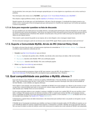 Informações Gerais

de alta prioritário, bem como para a lista de mensagens apropriada para ver se mais alguém teve experiências com (e talvez resolveu) o
problema.
Para informações sobre relatar erros no MyODBC, veja Secção 12.2.4, “Como Relatar Problemas com o MyODBC”.
Para soluções a alguns problemas comuns, veja See Apêndice A, Problemas e Erros Comuns.
Quando respostas são enviadas para você individualmente e não para a lista de mensagens, é considerado boa etiqueta resumir as respostas e enviar o resumo para a lista de mensagens para que outras possam ter o benefício das respostas que você recebeu que ajudaram
a resolver seu problema!

1.7.1.4. Guia para responder questões na lista de discussão
Se você considerar que sua respota possa ter um amplo interesse, você pode querer postá-la para a lista de mensagens em vez de responder diretamente para a pessoa que perquntou. Tente deixar sua resposta da forma mais genérica possível para que outras pessoas além da
que postou a pergunda possam se beneficiar dela. Quando você postar para a lista, por favor tenha certeza que sua resposta não é uma
réplica de uma resposta anterior.
Tente resumir a parte essencial da questão na sua resposta, não se sinta obrigado a citar a mensagem original inteira.
Por favor não poste mensagens a partir de seu browser com o modo HTML ligado! Muitos usuários não leem e-mail com browser!

1.7.2. Suporte a Comunidade MySQL Atrvés do IRC (Internet Relay Chat)
Em adição as diversas listas de email, você pode pessoas experientes da comunidade no IRC (Internet Relay Chat). Estes são
os melhores canais atualmente conhecidos por nós:
•

freenode (veja http://www.freenode.net/ para servidores)
•
•

#mysqlphp Questões sobre MySQL+PHP, uma combinação popular.

•
•

#mysql A princípio são questões sobre o MySQL, mas dúvidas sobre outros bancos de dados e SQL são bemvindas.

#mysqlperl Questões sobre MySQL+Perl, outra combinação popular.

EFnet (veja http://www.efnet.org/ para servidores)
•

#mysql Questões sobre MySQL.

Se você está procurando por programas clientes de IRC para conectar a uma rede IRC, dê uma olhada no X-Chat
(http://www.xchat.org/). X-Chat (licença GPL) está disponível para as plataformas Unix e Windows.

1.8. Qual compatibilidade aos padrões o MySQL oferece ?
Esta seção descreve como o MySQL se relaciona aos padrões ANSI/ISO SQL. O Servidor MySQL tem muitas extensões aos padrões
SQL, e aqui você descobrirá quais são elas, e como usá-las. Você irá também encontrar informação sobre falta de funcionalidade do
Servidor MySQL, e como trabalhar com algumas diferenças.
Nosso objetivo é não restringir, sem um boa razão, a usabilidade do MySQL Server para qualquer uso. Mesmo se não tivermos os recursos para fazer o desenvolvimento para todos os usos possíveis, estamos sempre querendo ajudar e oferecer sugestões para pessoas que
estão tentando usar o MySQL Server em novos territórios.
Um dos nossos principais objetivos com o produto é continuar a trabalhar em acordo com o padrão SQL-99, mas sem sacrificar velocidade e confiança. Não estamos receosos em adicionar extensões ao SQL ou suporte para recursos não SQL se ele aumentar extremamente a usabilidade do MySQL Server para uma grande parte de nossos usuários. (A nova interface HANDLER no MySQL Server 4.0 é
um exeemplo desta estratégia. See Secção 6.4.9, “Sintaxe HANDLER”.)
Continuaremos a suportar bancos de dados transacionais e não transacionais para satisfazer tanto o uso pesado na web quanto o uso de
missão crítica 24/7.
O MySQL Server foi projetado inicialmente para trabalhar com bancos de dados de tamanho médio (10-100 milhões de registros ou cerca de 100 MB por tabela) em sistemas computacionais pequenos. Continuaremos a extender o MySQL Server para funcionar ainda melhor com banco de dados na ordem de terabytes, assim como tornar possível compilar uma versão reduzida do MySQL mais apropriadas
31

 