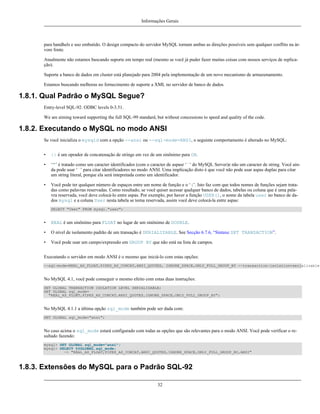 Informações Gerais

para handhels e uso embutido. O design compacto do servidor MySQL tornam ambas as direções possíveis sem qualquer conflito na árvore fonte.
Atualmente não estamos buscando suporte em tempo real (mesmo se você já puder fazer muitas coisas com nossos serviços de replicação).
Suporte a banco de dados em cluster está planejado para 2004 pela implementação de um novo mecanismo de armazenamento.
Estamos buscando melhoras no fornecimento de suporte a XML no servidor de banco de dados.

1.8.1. Qual Padrão o MySQL Segue?
Entry-level SQL-92. ODBC levels 0-3.51.
We are aiming toward supporting the full SQL-99 standard, but without concessions to speed and quality of the code.

1.8.2. Executando o MySQL no modo ANSI
Se você inicializa o mysqld com a opção --ansi ou --sql-mode=ANSI, o seguinte comportamento é alterado no MySQL:
•

|| é um oprador de concatenação de strings em vez de um sinônimo para OR.

•

‘"’ é tratado como um caracter identificados (com o caracter de aspasr ‘`’ do MySQL Server)e não um caracter de string. Você ainda pode usar ‘`’ para citar identificadores no modo ANSI. Uma implicação disto é que você não pode usar aspas duplas para citar
um string literal, porque ela será intepretada como um identificador.

•

Você pode ter qualquer número de espaços entre um nome de função e o ‘(’. Isto faz com que todos nomes de funções sejam tratadas como palavras reservadas. Como resultado, se você quiser acessar qualquer banco de dados, tabelas ou coluna que é uma palavra reservada, você deve colocá-lo entre aspas. Por exemplo, por haver a função USER(), o nome da tabela user no banco de dados mysql e a coluna User nesta tabela se torna reservada, assim você deve colocá-la entre aspas:
SELECT "User" FROM mysql."user";

•

REAL é um sinônimo para FLOAT no lugar de um sinônimo de DOUBLE.

•

O nível de isolamento padrão de um transação é SERIALIZABLE. See Secção 6.7.6, “Sintaxe SET TRANSACTION”.

•

Você pode usar um campo/expressão em GROUP BY que não está na lista de campos.

Executando o servidor em modo ANSI é o mesmo que iniciá-lo com estas opções:
--sql-mode=REAL_AS_FLOAT,PIPES_AS_CONCAT,ANSI_QUOTES, IGNORE_SPACE,ONLY_FULL_GROUP_BY --transaction-isolation=serializable

No MySQL 4.1, você pode conseguir o mesmo efeito com estas duas instruções:
SET GLOBAL TRANSACTION ISOLATION LEVEL SERIALIZABLE;
SET GLOBAL sql_mode=
"REAL_AS_FLOAT,PIPES_AS_CONCAT,ANSI_QUOTES,IGNORE_SPACE,ONLY_FULL_GROUP_BY";

No MySQL 4.1.1 a última opção sql_mode também pode ser dada com:
SET GLOBAL sql_mode="ansi";

No caso acima o sql_mode estará configurado com todas as opções que são relevantes para o modo ANSI. Você pode verificar o resultado fazendo:
mysql> SET GLOBAL sql_mode="ansi";
mysql> SELECT @@GLOBAL.sql_mode;
-> "REAL_AS_FLOAT,PIPES_AS_CONCAT,ANSI_QUOTES,IGNORE_SPACE,ONLY_FULL_GROUP_BY,ANSI"

1.8.3. Extensões do MySQL para o Padrão SQL-92
32

 