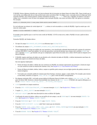 Informações Gerais

O MySQL fornece algumas extensões que você provavelmente não irá encontrar em alguns bancos de dados SQL. Fique avisado que se
você usá-las, seu código pode não ser mais portável para outros servidores SQL. Em alguns casos, você pode escrever código que inclui
extensões MySQL, mas continua portável, usando comentários da forma /*! ...*/. Neste caso, o MySQL irá analisar e executar o
código com o comentário como irá fazer com qualquer outra instrução MySQL, mas outros servidores SQL irão ignorar as extensões.
Por exemplo:
SELECT /*! STRAIGHT_JOIN */ nome_campo FROM table1,table2 WHERE ...

Se você adicionar um número de versão depois do '!', a sintaxe só será executada se a versão do MySQL é igual ou maior que o número de versão usado:
CREATE /*!32302 TEMPORARY */ TABLE t (a INT);

O exemplo acima significa que se você tiver uma versão do MySQL 3.23.02 ou mais nova, então o MySQL irá usar a palavra-chave
TEMPORARY
Extensões MySQL são listadas abaixo:
•

Os tipos de campo MEDIUMINT, SET, ENUM e os diferentes tipos BLOB e TEXT.

•

Os atributos de campos AUTO_INCREMENT, BINARY, NULL, UNSIGNED e ZEROFILL.

•

Todas comparações de strings por padrão são caso insensitivo, com classificação ordenada determinada pelo conjunto de caracteres
corrente (ISO-8859-1 Latin1 por padrão). Se você não gosta disso você deverá declarar suas colunas com o atributo BINARY ou
usar o operador BINARY, que fazendo com que as comparações sejam feitas de acordo com a ordem ASCII usada na máquina servidora do MySQL.

•

O MySQL mapeia cada banco de dados em um diretório sob o diretório de dados do MySQL, e tabelas internamente num banco de
dados para arquivos no diretório do banco de dados.
Isto tem algumas implicações:
•

Nomes de bancos de dados e tabelas são caso sensitivoo no MySQL em sistemas operacionais que possuem o sistema de arquivos caso sensitivoo (como na maioria dos sistemas Unix). See Secção 6.1.3, “Caso Sensitivo nos Nomes”.

•

Nomes de Bancos de dados, tabelas, índices, campos ou apelidos pode começar com um dígito (porém não podem consistir somente de digitos).

•

Você pode usar comandos padrão do sistemas para fazer backups, renomear, apagar e copiar tabelas. Por exemplo, para renomear uma tabela, renomeie os arquivos .MYD, .MYI e .frm. para o nome da tabela correspondente.

•

Em algumas instruções SQL, você pode acessar tabelas de diferentes bancos de dados com a sintaxe nome_bd.nome_tbl. Alguns servidores SQL fornecem a mesma funcionalidade mas chamam isto de User space. O MySQL não suporta tablespaces como em: create table ralph.my_table...IN minha_tablespace.

•

LIKE é permitido em campos numéricos.

•

O uso de INTO OUTFILE e STRAIGHT_JOIN em uma instrução SELECT. See Secção 6.4.1, “Sintaxe SELECT”.

•

A opção SQL_SMALL_RESULT em uma instrução SELECT.

•

EXPLAIN SELECT para obter uma descrição de como as tabelas são ligadas.

•

A utilização de nomes de índices, índices em um prefixo de um campo, e uso de INDEX ou KEY em uma instrução CREATE TABLE. See Secção 6.5.3, “Sintaxe CREATE TABLE”.

•

O uso de TEMPORARY ou IF NOT EXISTS com CREATE TABLE.

•

O uso de COUNT(DISTINCT lista) onde 'lista' é maior que um elemento.

•

O uso de CHANGE nome_campo, DROP nome_campo, ou DROP INDEX, IGNORE ou RENAME em uma instrução ALTER
TABLE. See Secção 6.5.4, “Sintaxe ALTER TABLE”.

•

O uso de RENAME TABLE. See Secção 6.5.5, “Sintaxe RENAME TABLE”.
33

 