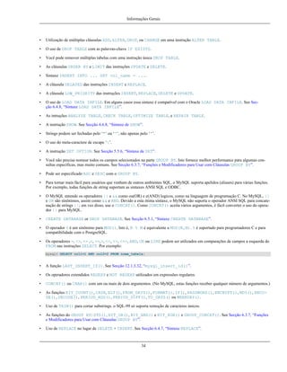 Informações Gerais

•

Utilização de múltiplas cláusulas ADD, ALTER, DROP, ou CHANGE em uma instrução ALTER TABLE.

•

O uso de DROP TABLE com as palavras-chave IF EXISTS.

•

Você pode remover múltiplas tabelas com uma instrução única DROP TABLE.

•

As cláusulas ORDER BY e LIMIT das instruções UPDATE e DELETE.

•

Sintaxe INSERT INTO ... SET col_name = ....

•

A cláusula DELAYED das instruções INSERT e REPLACE.

•

A cláusula LOW_PRIORITY das instruções INSERT, REPLACE, DELETE e UPDATE.

•

O uso de LOAD DATA INFILE. Em alguns casos essa sintaxe é compatível com o Oracle LOAD DATA INFILE. See Secção 6.4.8, “Sintaxe LOAD DATA INFILE”.

•

As intruções ANALYZE TABLE, CHECK TABLE, OPTIMIZE TABLE, e REPAIR TABLE.

•

A instrução SHOW. See Secção 4.6.8, “Sintaxe de SHOW”.

•

Strings podem ser fechadas pelo ‘"’ ou ‘'’, não apenas pelo ‘'’.

•

O uso do meta-caractere de escape ‘’.

•

A instrução SET OPTION. See Secção 5.5.6, “Sintaxe de SET”.

•

Você não precisa nomear todos os campos selecionados na parte GROUP BY. Isto fornece melhor performance para algumas consultas específicas, mas muito comuns. See Secção 6.3.7, “Funções e Modificadores para Usar com Cláusulas GROUP BY”.

•

Pode ser especificado ASC e DESC com o GROUP BY.

•

Para tornar mais fácil para usuários que venham de outros ambientes SQL, o MySQL suporta apelidos (aliases) para várias funções.
Por exemplo, todas funções de string suportam as sintaxes ANSI SQL e ODBC.

•

O MySQL entende os operadores || e && como ou(OR) e e(AND) logicos, como na linguagem de programação C. No MySQL, ||
e OR são sinônimos, assim como && e AND. Devido a esta ótima sintaxe, o MySQL não suporta o operador ANSI SQL para concatenação de strings ||; em vez disso, use o CONCAT(). Como CONCAT() aceita vários argumentos, é fácil converter o uso do operador || para MySQL.

•

CREATE DATABASE or DROP DATABASE. See Secção 6.5.1, “Sintaxe CREATE DATABASE”.

•

O operador % é um sinônimo para MOD(). Isto é, N % M é equivalente a MOD(N,M). % é suportado para programadores C e para
compatibilidade com o PostgreSQL.

•

Os operadores =, <>, <= ,<, >=,>, <<, >>, <=>, AND, OR ou LIKE podem ser utilizados em comparações de campos a esquerda do
FROM nas instruções SELECT. Por exemplo:
mysql> SELECT col1=1 AND col2=2 FROM nome_tabela;

•

A função LAST_INSERT_ID(). See Secção 12.1.3.32, “mysql_insert_id()”.

•

Os operadores extendidos REGEXP e NOT REGEXP utilizados em expressões regulares.

•

CONCAT() ou CHAR() com um ou mais de dois argumentos. (No MySQL, estas funções receber qualquer número de argumentos.)

•

As funções BIT_COUNT(), CASE, ELT(), FROM_DAYS(), FORMAT(), IF(), PASSWORD(), ENCRYPT(), MD5(), ENCODE(), DECODE(), PERIOD_ADD(), PERIOD_DIFF(), TO_DAYS() ou WEEKDAY().

•

Uso de TRIM() para cortar substrings. o SQL-99 só suporta remoção de caracteres únicos.

•

As funções do GROUP BY: STD(), BIT_OR(), BIT_AND() e BIT_XOR() e GROUP_CONCAT(). See Secção 6.3.7, “Funções
e Modificadores para Usar com Cláusulas GROUP BY”.

•

Uso de REPLACE no lugar de DELETE + INSERT. See Secção 6.4.7, “Sintaxe REPLACE”.

34

 