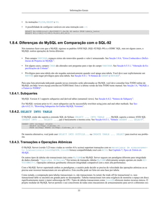 Informações Gerais

•

As instruções FLUSH, RESET e DO.

•

A possibilidade de configurar variáveis em uma instrução com :=:
SELECT @a:=SUM(total),@b=COUNT(*),@a/@b AS media FROM tabela_teste;
SELECT @t1:=(@t2:=1)+@t3:=4,@t1,@t2,@t3;

1.8.4. Diferenças do MySQL em Comparação com o SQL-92
Nós tentamos fazer com que o MySQL siguisse os padrões ANSI SQL (SQL-92/SQL-99) e o ODBC SQL, mas em alguns casos, o
MySQL realiza operações de forma diferente:
•

Para campos VARCHAR, expaços extras são removidos quando o valor é armazenado. See Secção 1.8.6, “Erros Conhecidos e Deficiências de Projetos no MySQL”.

•

Em alguns casos, campos CHAR são alterados sem perguntas para o tipo de campo VARCHAR. See Secção 6.5.3.1, “Alteração de Especificações de Colunas”.

•

Privilégios para uma tabela não são negadas automaticamente quando você apaga uma tabela. Você deve usar explicitamente um
REVOKE para negar privilégios para uma tabela. See Secção 4.4.1, “A Sintaxe de GRANT e REVOKE”.

Para uma lista priorizada indicando quando novas extensões serão adicionadas ao MySQL você deve consultar lista TODO online do
MySQL em http://www.mysql.com/doc/en/TODO.html. Esta é a última versão da lista TODO neste manual. See Secção 1.6, “MySQL e
o Futuro (o TODO)”.

1.8.4.1. Subqueries
MySQL Version 4.1 supports subqueries and derived tables (unnamed views). See Secção 6.4.2, “Sintaxe de Subquery”.
For MySQL versions prior to 4.1, most subqueries can be successfully rewritten using joins and and other methods. See Secção 6.4.2.11, “Rewriting Subqueries for Earlier MySQL Versions”.

1.8.4.2. SELECT INTO TABLE
O MySQL ainda não suporta a extensão SQL do Sybase: SELECT ... INTO TABLE .... MySQL suporta a sintaxe ANSI SQL
INSERT INTO ... SELECT ..., que é basicamente a mesma coisa. See Secção 6.4.3.1, “Sintaxe INSERT ... SELECT”.
INSERT INTO tblTemp2 (fldID)
SELECT tblTemp1.fldOrder_ID
FROM tblTemp1 WHERE tblTemp1.fldOrder_ID > 100;

De maneira alternativa, você pode usar SELECT INTO OUTFILE... ou CREATE TABLE ... SELECT para resolver seu problema.

1.8.4.3. Transações e Operações Atômicas
O MySQL Server (versão 3.23-max e todas as versões 4.0 e acima) suportam transações com os mecanismos de armazenamento transacionais InnoDB e BDB. InnoDB fornece compatibilidade total com ACID. See Capítulo 7, Tipos de Tabela do
MySQL.
Os outros tipos de tabelas não transacionais (tais como MyISAM) no MySQL Server seguem um paradigma diferente para integridade
de dados chamado ``Operções Atômicas.'' Em termos de transação, tabelas MyISAM efetivamente sempre operam em modo AUTOCOMMIT=1. Operações atômicas geralmente oferecem integridade comparável com a mais alta performance.
Com o MySQL Server suportando ambos os paradigmas, o usuário pode decidir se precisa da velocidade das operações atômicas ou se
precisa usar recursos transacionais em seu aplicativo. Esta escolha pode ser feita em uma base por tabela.
Como notado, a comparação para tabelas transacionais vs. não transacionais As noted, the trade off for transactional vs. nontransactional table se encontra em grande parte no desempenho. Tabelas transacionais tem uma exigência de memória e espaço em disco
significantemente maior e maior sobrecarga da CPU. Tipos de tabelas transacionais como InnoDB oferecem muitos recursos únicos. O
projeto modular do MySQL Server permite o uso concorrente de todas estes mecanismos de armazenamento para servir a diferentes exi35

 
