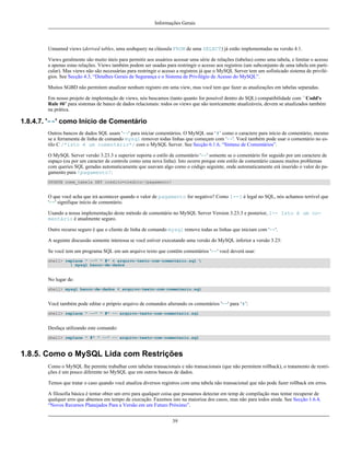 Informações Gerais

Unnamed views (derived tables, uma seubquery na cláusula FROM de uma SELECT) já estão implementadas na versão 4.1.
Views geralmente são muito úteis para permitir aos usuários acessar uma série de relações (tabelas) como uma tabela, e limitar o acesso
a apenas estas relações. Views também podem ser usadas para restringir o acesso aos registros (um subconjunto de uma tabela em particular). Mas views não são necessárias para restringir o acesso a registros já que o MySQL Server tem um sofisticado sistema de privilégios. See Secção 4.3, “Detalhes Gerais de Segurança e o Sistema de Privilégio de Acesso do MySQL”.
Muitos SGBD não permitem atualizar nenhum registro em uma view, mas você tem que fazer as atualizações em tabelas separadas.
Em nosso projeto de implemtação de views, nós buscamos (tanto quanto for possível dentro do SQL) compatibilidade com ``Codd's
Rule #6'' para sistemas de banco de dados relacionais: todos os views que são teoricamente atualizáveis, devem se atualizados também
na prática.

1.8.4.7. '--' como Início de Comentário
Outros bancos de dados SQL usam '--' para iniciar comentários. O MySQL usa ‘#’ como o caractere para início de comentário, mesmo
se a ferramenta de linha de comando mysql remover todas linhas que começam com '--'. Você também pode usar o comentário no estilo C /*isto é um comentário*/ com o MySQL Server. See Secção 6.1.6, “Sintaxe de Comentários”.
O MySQL Server versão 3.23.3 e superior suporta o estilo de comentário '--' somente se o comentário for seguido por um caractere de
espaço (ou por um caracter de controle como uma nova linha). Isto ocorre porque este estilo de comentário causou muitos problemas
com queries SQL geradas automaticamente que usavam algo como o código seguinte, onde automaticamente erá inserido o valor do pagamento para !pagamento!:
UPDATE nome_tabela SET credito=credito-!pagamento!

O que você acha que irá acontecer quando o valor de pagamento for negativo? Como 1--1 é legal no SQL, nós achamos terrível que
'--' signifique início de comentário.
Usando a nossa implementação deste método de comentário no MySQL Server Version 3.23.3 e posterior, 1-- Isto é um comentário é atualmente seguro.
Outro recurso seguro é que o cliente de linha de comando mysql remove todas as linhas que iniciam com '--'.
A seguinte discussão somente interessa se você estiver executando uma versão do MySQL inferior a versão 3.23:
Se você tem um programa SQL em um arquivo texto que contêm comentários '--' você deverá usar:
shell> replace " --" " #" < arquivo-texto-com-comentário.sql 
| mysql banco-de-dados

No lugar de:
shell> mysql banco-de-dados < arquivo-texto-com-comentario.sql

Você também pode editar o próprio arquivo de comandos alterando os comentários '--' para ‘#’:
shell> replace " --" " #" -- arquivo-texto-com-comentario.sql

Desfaça utilizando este comando:
shell> replace " #" " --" -- arquivo-texto-com-comentario.sql

1.8.5. Como o MySQL Lida com Restrições
Como o MySQL lhe permite trabalhar com tabelas transacionais e não transacionais (que não permitem rollback), o tratamento de restrições é um pouco diferente no MySQL que em outros bancos de dados.
Temos que tratar o caso quando você atualiza diversos registros com uma tabela não transacional que não pode fazer rollback em erros.
A filosofia básica é tentar obter um erro para qualquer coisa que possamos detectar em temp de compilação mas tentar recuperar de
qualquer erro que abtemos em tempo de execução. Fazemos isto na maiorioa dos casos, mas não para todos ainda. See Secção 1.6.4,
“Novos Recursos Planejados Para a Versão em um Futuro Próximo”.
39

 