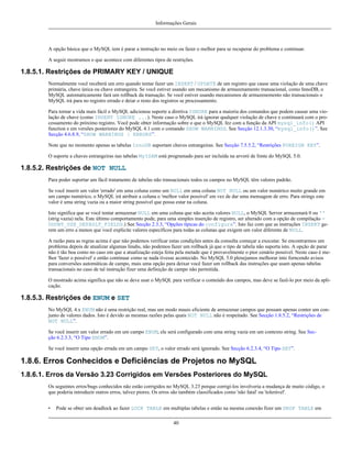 Informações Gerais

A opção básica que o MySQL tem é parar a instrução no meio ou fazer o melhor para se recuperar do problema e continuar.
A seguir mostramos o que acontece com diferentes tipos de restrições.

1.8.5.1. Restrições de PRIMARY KEY / UNIQUE
Normalmente você receberá um erro quando tentar fazer um INSERT / UPDATE de um registro que cause uma violação de uma chave
primária, chave única ou chave estrangeira. Se você estiver usando um mecanismo de armazenamento transacional, como InnoDB, o
MySQL automaticamente fará um rollback da transação. Se você estiver usando mecanismos de armazenemento não transacionais o
MySQL irá para no registro errado e deiar o resto dos registros se processamento.
Para tornar a vida mais fácil o MySQL adicionou suporte a diretiva IGNORE para a maioria dos comandos que podem causar uma violação de chave (como INSERT IGNORE ...). Neste caso o MySQL irá ignorar qualquer violação de chave e continuará com o processamento do próximo registro. Você pode obter informação sobre o que o MySQL fez com a função da API mysql_info() API
function e em versões posteriores do MySQL 4.1 com o comando SHOW WARNINGS. See Secção 12.1.3.30, “mysql_info()”. See
Secção 4.6.8.9, “SHOW WARNINGS | ERRORS”.
Note que no momento apenas as tabelas InnoDB suportam chaves estrangeiras. See Secção 7.5.5.2, “Restrições FOREIGN KEY”.
O suporte a chaves estrangeiras nas tabelas MyISAM está programado para ser incluída na arvoré de fonte do MySQL 5.0.

1.8.5.2. Restrições de NOT NULL
Para poder suportar um fácil tratamento de tabelas não transacionais todos os campos no MySQL têm valores padrão.
Se você inserir um valor 'errado' em uma coluna como um NULL em uma coluna NOT NULL ou um valor numérico muito grande em
um campo numérico, o MySQL irá atribuir a coluna o 'melhor valor possível' em vez de dar uma mensagem de erro. Para strings este
valor é uma string vazia ou a maior string possível que possa estar na coluna.
Isto significa que se você tentar armazenar NULL em uma coluna que não aceita valores NULL, o MySQL Server armazenará 0 ou ''
(strig vazia) nela. Este último comportamento pode, para uma simples inserção de registro, ser alterado com a opção de compilação DDONT_USE_DEFAULT_FIELDS.) See Secção 2.3.3, “Opções típicas do configure”. Isto faz com que as instruções INSERT gerem um erro a menos que você explicite valores específicos para todas as colunas que exigem um valor diferente de NULL.
A razão para as regras acima é que não podemos verificar estas condições antes da consulta começar a executar. Se encontrarmos um
problema depois de atualizar algumas linahs, não podemos fazer um rollback já que o tipo de tabela não suporta isto. A opção de parar
não é tão boa como no caso em que a atualização esteja feita pela metade que é provavelmente o pior cenário possível. Neste caso é melhor 'fazer o possível' e então continuar como se nada tivesse acontecido. No MySQL 5.0 plenejamos melhorar into forncendo avisos
para conversões automáticas de campo, mais uma opção para deixar você fazer um rollback das instruções que usam apenas tabelas
transacionais no caso de tal instrução fizer uma definição de campo não permitida.
O mostrado acima significa que não se deve usar o MySQL para verificar o conteúdo dos campos, mas deve se fazê-lo por meio da aplicação.

1.8.5.3. Restrições de ENUM e SET
No MySQL 4.x ENUM não é uma restrição real, mas um modo mauis eficiente de armazenar campos que possam apenas conter um conjunto de valores dados. Isto é devido as mesmas razões pelas quais NOT NULL não é respeitado. See Secção 1.8.5.2, “Restrições de
NOT NULL”.
Se você inserir um valor errado em um campo ENUM, ele será configurado com uma string vazia em um contexto string. See Secção 6.2.3.3, “O Tipo ENUM”.
Se você inserir uma opção errada em um campo SET, o valor errado será ignorado. See Secção 6.2.3.4, “O Tipo SET”.

1.8.6. Erros Conhecidos e Deficiências de Projetos no MySQL
1.8.6.1. Erros da Versão 3.23 Corrigidos em Versões Posteriores do MySQL
Os seguintes erros/bugs conhecidos não estão corrigidos no MySQL 3.23 porque corrigí-los involveria a mudança de muito código, o
que poderia introduzir outros erros, talvez piores. Os erros são também classificados como 'não fatal' ou 'tolerável'.
•

Pode se obter um deadlock ao fazer LOCK TABLE em multiplas tabelas e então na mesma conexão fizer um DROP TABLE em
40

 
