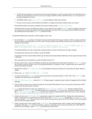 Informações Gerais

•

A tabela está armazenada em um mecanismo de armazenamento diferente no master e no slave (pode se executar diferentes mecanismos de armazenamento no metre e no slave: por exemplo, InnoDB ne master e MyISAM no slave, se o slave possuir menos espaço dispponível em disco).

•

The MySQL buffers' sizes (key_buffer_size etc) are different on the master and slave.

•

O master e slave executam versões diferentes do MySQL, e o código do toimizador é diferente entre estas versões.

Este problema também pode afetar a restauração de um banco de dados usando mysqlbinlog|mysql.
O modo mais fácil de evitar este problema em todos os casos é adicionar uma cláusula ORDER BY para tal consulta não determinística assegure que os registros são sempre armazenados/modificados na mesma ordem. Nas versões futuras do MySQL adicionaremos automaticamente uma cláusula ORDER BY quando necessário.
Os seguintes problemas são conhecidos e serão corrigidos na hora certa:
•

Ao usar funções RPAD, ou qualquer outra função string que termina adicionando espaços em branco a direita, em uma consulta que
preisa usar tabelas temporárias para ser rsolvida, todas as strings resultantes serão cortadas a direita (como em RTRIM). Este é um
exemplo de uma consulta:
SELECT RPAD(t1.field1, 50, ' ') AS f2, RPAD(t2.field2, 50, ' ') AS f1 FROM table1 as t1
LEFT JOIN table2 AS t2 ON t1.record=t2.joinID ORDER BY t2.record;
O resultado final deste erro é que o usuário não conseguira espaços em branco do lado direito do campo resultante.
O comportamento anterior existe em todas as versões do MySQL.
A razão disto é devido ao fato de tabelas HEAP, que são usadas primeiro para tabelas temporárias, não são capazes de tratar colunas
VARCHAR.
Este comportamento será corrigido em uma das distribuições da série 4.1.

•

Devido ao modo como os arquvos de definições de tabelas são armazenados não se pode usar 255 caracteres (CHAR(255)) em nomes de tabelas, nomes de colunas e enum. Isto está programado para ser corrigido na versão 5.1 quando temos novos arquivos de
formatos de definição de tabelas.

•

Quando estiver usando SET CHARACTER SET, não é permitido usar caracteres especias no nome do banco de dados, tabelas ou
campos.

•

Pode-se usar _ ou % com ESCAPE em LIKE ... ESCAPE.

•

se você tiver uma coluna DECIMAL com um número armazenado em diferentes formatos (+01.00, 1.00, 01.00), GROUP BY pode
considerar cada valor como um valor diferente.

•

DELETE FROM merge_table usado sem WHERE irá apenas apagar o mapeamento para a tabela, não apagando tudo nas tabelas
mapeadas.

•

Você não pode construir em outro diretório quando estiver utilizando MIT-pthreads. Como isto necessitaria de alterações na MITpthreads, nós não estamos aptos a corrigí-la.

•

BLOB valores não podem ser usados com confiança em GROUP BY, ORDER BY ou DISTINCT. Somente os primeiros bytes
(padrão 1024) max_sort_length são usados quando estiver comparando BLOBs nestes casos. Isto pode ser alterado com a opção -0 max_sort_lenght para mysqld. Uma forma de contornar este problema para a maioria dos casos é usar a substring:
SELECT DISTINCT LEFT(blob,2048) FROM nome_tabela.

•

Cálculos são feitos com BIGINT ou DOUBLE (normalmente, ambos tem o tamanho de 64 bits). Depende da precisão utilizada na
função. A regra geral é que funções binárias são feitas com precisão BIGINT, IF e ELT() com precisão BIGINT ou DOUBLE e o
resto com precisão DOUBLE. Devemos evitar o uso de valores sem sinal maiores que 63 bits (9223372036854775807) para qualquer
outra coisa além de campos binários!

•

Todas os campos string, exceto campos do tipo BLOB e TEXTO tem, automaticamente, todos os espaços extras removidos quando
recuperados. Para tipos CHAR, isto não tem problema, e pode ser considerado como um recurso de acordo com o ANSI SQL92. O
problema é que no MySQL, campos VARCHAR são tratados desta mesma forma.
42

 