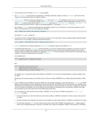 Informações Gerais

•

Você só pode ter até 255 colunas ENUM e SET em uma tabela.

•

Em MIN(), MAX() e outras funções de agrupamente, o MySQL atualmente compara as colunas ENUM e SET pelo valor de suas
strings ao invés da posição relativa da string no conjunto.

•

mysqld_safe redireciona todas as mensagens de mysqld para o log mysqld. Um problema com isto é que se você executar o
mysqladmin refresh para fechar e reabrir o log, a stdout e a stderr continuam redirecionadas para o log antigo. Se você
utiliza --log extensivamente, deverá editar o mysqld_safe para logar em 'hostname'.err em vez de 'hostname'.log;
assim você pode facilmente utilizar o espaço do log antigo apagando-o e executando mysqladmin refresh.

•

Em instruções UPDATE, colunas são atualizadas da esquerda para a direita. Se você referenciar a uma coluna atualizada, você irá
obter o valor atualizado em vez do valor original, por exemplo:
mysql> UPDATE nome_tabela SET KEY=KEY+1,KEY=KEY+1;

Isto atualiza KEY com 2 no lugar de 1.
•

Você pode se referir a múltiplas tabelas em uma mesma consulta, mas você não pode se referir a qualquer tabelas temporárias dada
mais de uma vez. Por exemplo, a seguinte instrução não funciona.
mysql> SELECT * FROM temporary_table, temporary_table AS t2;

•

RENAME não funciona com tabelas temporárias (TEMPORARY) ou tabelas usadas em uma tabelas MERGE.

•

O otimizador pode lidar com o DISTINCT de forma diferente se você estiver usando colunas 'escondidas' em uma join ou não. Em
uma join, colunas escondidas são contadas como parte do resultado (mesmo se elas não são mostradas) enquanto que em queries
normais colunas escondidas não participam na comparação DISTINCT. Nós provavelmente iremos alterar isto no futuro para nunca
comparar as colunas escondidas quando executando DISTINCT.
um exemplo disto é:
SELECT DISTINCT mp3id FROM band_downloads
WHERE userid = 9 ORDER BY id DESC;

and
SELECT DISTINCT band_downloads.mp3id
FROM band_downloads,band_mp3
WHERE band_downloads.userid = 9
AND band_mp3.id = band_downloads.mp3id
ORDER BY band_downloads.id DESC;

No segundo caso, você pode obter duas linhas idênticas no MySQL 3.23.x na série do resultado (porque o campo escondido 'id' pode variar).
Perceba que isto somente acontece em consultas onde você não tem colunas ORDER BY no resultado, algo não permitido no SQL92.
•

Como o MySQL permite trabalhar com tipos de tabelas que não suportam transações (e assim não pode fazer rollback em dados)
algumas coisas funcionam um pouco diferentes de outros servidores SQL em MySQL (Isto serve para garantir que o MySQL nunca
necessitará de um rollback para um comando SQL). Porém isto pode ser um pouco estranho em casos que os valores dos campos devem ser verificados na aplicação, mas isto ira fornacer um ótimo ganho de velocidade assim como permite ao MySQL fazer algumas otimizações que de outro modo seriam muito difíceis para serem feitas.
Se você informar um valor incorreto em uma coluna, o MySQL, em vez de fazer um rollback, aramzenará o melhor valor
possível no campo.
•

Se tentar armazenar um valor fora da faixa em uma coluna numérico, o MySQL irá armazenar o menor ou maior valor possível
no campo.

•

Se tentar armazenar uma string que não comece com um número em uma coluna numérica, o MySQL irá armazenar 0 na coluna.

•

Se você tentar armazenar NULL em uma coluna que não aceita valores nulos, MySQL irá armazenar 0 ou '' (string vazia) na
coluna. (Este comportamento pode, entretanto, ser alterado com a opção de compilação -DDONT_USE_DEFAULT_FIELDS).

43

 