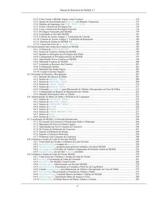 Manual de Referência do MySQL 4.1

4.3.2. Como Tornar o MySQL Seguro contra Crackers ................................................................... 174
4.3.3. Opções de Inicialização para o mysqld em Relação a Segurança. .............................................. 175
4.3.4. Detalhes de Segurança com LOAD DATA LOCAL ................................................................ 176
4.3.5. O Que o Sistema de Privilégios Faz .................................................................................. 176
4.3.6. Como o Sistema de Privilégios Funciona ............................................................................ 176
4.3.7. Privilégios Fornecidos pelo MySQL .................................................................................. 179
4.3.8. Conectando ao Servidor MySQL ...................................................................................... 181
4.3.9. Controle de Acesso, Estágio 1: Verificação da Conexão .......................................................... 182
4.3.10. Controle de Acesso, Estágio 2: Verificação da Requisição ...................................................... 184
4.3.11. Hashing de Senhas no MySQL 4.1 .................................................................................. 186
4.3.12. Causas dos Erros de Accesso Negado .......................................................................... 189
4.4. Gerenciamento das Contas dos Usuários no MySQL ......................................................................... 192
4.4.1. A Sintaxe de GRANT e REVOKE ...................................................................................... 192
4.4.2. Nomes de Usuários e Senhas do MySQL ............................................................................ 196
4.4.3. Quando as Alterações nos Privilégios tem Efeito ................................................................... 197
4.4.4. Configurando os Privilégios Iniciais do MySQL .................................................................... 197
4.4.5. Adicionando Novos Usuários ao MySQL ............................................................................ 198
4.4.6. Deletando Usuários do MySQL ....................................................................................... 200
4.4.7. Limitando os Recursos dos Usuários ................................................................................. 201
4.4.8. Configurando Senhas ................................................................................................... 201
4.4.9. Mantendo Sua Senha Segura ........................................................................................... 202
4.4.10. Usando Conexões Seguras ............................................................................................ 203
4.5. Prevenção de Disastres e Recuperação ......................................................................................... 207
4.5.1. Backups dos Bancos de Dados ........................................................................................ 207
4.5.2. Sintaxe de BACKUP TABLE .......................................................................................... 209
4.5.3. Sintaxe de RESTORE TABLE ......................................................................................... 209
4.5.4. Sintaxe de CHECK TABLE ............................................................................................ 210
4.5.5. Sintaxe do REPAIR TABLE .......................................................................................... 211
4.5.6. Utilizando myisamchk para Manutenção de Tabelas e Recuperação em Caso de Falhas ................... 212
4.5.7. Configurando um Regime de Manutenção das Tabelas ............................................................ 221
4.5.8. Obtendo Informações sobre as Tabelas ............................................................................... 221
4.6. Adiministração do Banco de Dados e Referência de Linguagem ........................................................... 225
4.6.1. Sintaxe de OPTIMIZE TABLE ....................................................................................... 225
4.6.2. Sintaxe de ANALYZE TABLE ......................................................................................... 225
4.6.3. Sintaxe de CHECKSUM TABLE ....................................................................................... 226
4.6.4. Sintaxe de FLUSH ....................................................................................................... 226
4.6.5. Sintaxe de RESET ....................................................................................................... 227
4.6.6. Sintaxe de PURGE MASTER LOGS ................................................................................. 227
4.6.7. Sintaxe de KILL ......................................................................................................... 227
4.6.8. Sintaxe de SHOW ......................................................................................................... 228
4.7. Localização do MySQL e Utilização Internacional ........................................................................... 244
4.7.1. O Conjunto de Caracteres Utilizado para Dados e Ordenação .................................................... 244
4.7.2. Mensagens de Erros em Outras Línguas ............................................................................. 245
4.7.3. Adicionando um Novo Conjunto de Caracteres ..................................................................... 246
4.7.4. Os Vetores de Definições de Caracteres .............................................................................. 247
4.7.5. Suporte à Ordenação de Strings ....................................................................................... 248
4.7.6. Suporte à Caracteres Multi-byte ....................................................................................... 248
4.7.7. Problemas com Conjuntos de Caracteres ............................................................................. 248
4.8. Utilitários e Scripts do Lado do Servidor MySQL ............................................................................ 248
4.8.1. Visão Geral dos Scripts e Utilitários do Lado Servidor ............................................................ 248
4.8.2. mysqld-safe, o wrapper do mysqld ............................................................................. 249
4.8.3. mysqld_multi, programa para gerenciar múltiplos servidores MySQL ..................................... 250
4.8.4. myisampack, O Gerador de Tabelas Compactadas de Somente Leitura do MySQL ........................ 253
4.8.5. mysqld-max, om servidor mysqld extendido ................................................................... 258
4.9. Utilitários e Scripts do Lado do Cliente MySQL .............................................................................. 259
4.9.1. Visão Geral dos Utilitários e Scripts do Lado do Cliente .......................................................... 259
4.9.2. mysql, A Ferramenta de Linha de Comando ....................................................................... 261
4.9.3. mysqlcc, The MySQL Control Center ............................................................................. 268
4.9.4. mysqladmin, Administrando um Servidor MySQL .............................................................. 270
4.9.5. mysqlbinlog, Executando as Consultas a Partir de um Log Binário ......................................... 272
4.9.6. Usando mysqlcheck para Manutenção de Tabelas e Recuperação em Caso de Falhas ..................... 273
4.9.7. mysqldump, Descarregando a Estrutura de Tabelas e Dados .................................................... 275
4.9.8. mysqlhotcopy, Copiando Bancos de Dados e Tabelas do MySQL .......................................... 279
4.9.9. mysqlimport, Importando Dados de Arquivos Texto .......................................................... 280
4.9.10. mysqlshow, Exibindo Bancos de Dados, Tabelas e Colunas .................................................. 282
vi

 
